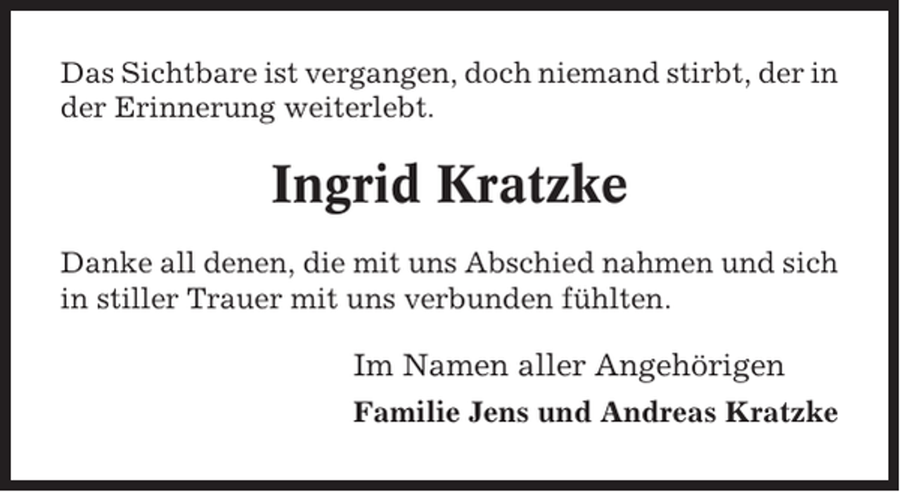 <p>Das Sichtbare ist vergangen, doch niemand stirbt, der in<br />der Erinnerung weiterlebt.</p><p>Ingrid Kratzke<br />Danke all denen, die mit uns Abschied nahmen und sich<br />in stiller Trauer mit uns verbunden fühlten.</p><p>Im Namen aller Angehörigen<br />Familie Jens und Andreas Kratzke</p>