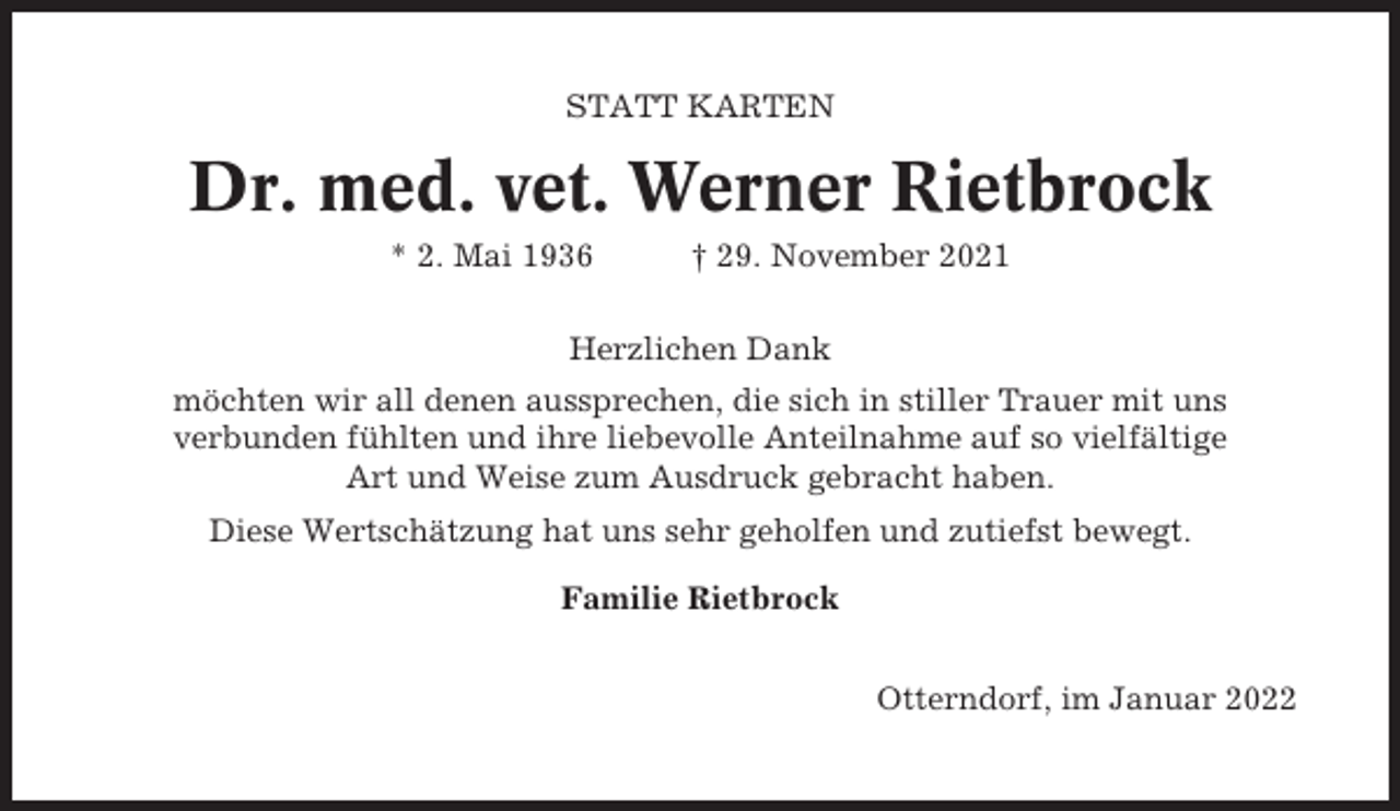 <p>STATT KARTEN</p><p>Dr. med. vet. Werner Rietbrock<br />* 2. Mai 1936</p><p>† 29. November 2021</p><p>Herzlichen Dank<br />möchten wir all denen aussprechen, die sich in stiller Trauer mit uns<br />verbunden fühlten und ihre liebevolle Anteilnahme auf so vielfältige<br />Art und Weise zum Ausdruck gebracht haben.<br />Diese Wertschätzung hat uns sehr geholfen und zutiefst bewegt.<br />Familie Rietbrock<br />Otterndorf, im Januar 2022</p>