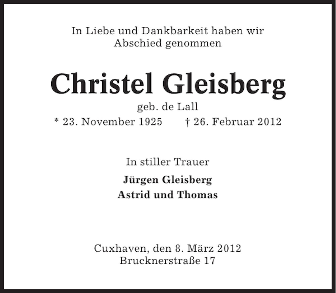 <p>In Liebe und Dankbarkeit haben wir<br />Abschied genommen</p><p>Christel Gleisberg<br />geb. de Lall<br />* 23. November 1925<br />† 26. Februar 2012</p><p>In stiller Trauer<br />Jürgen Gleisberg<br />Astrid und Thomas</p><p>Cuxhaven, den 8. März 2012<br />Brucknerstraße 17</p>