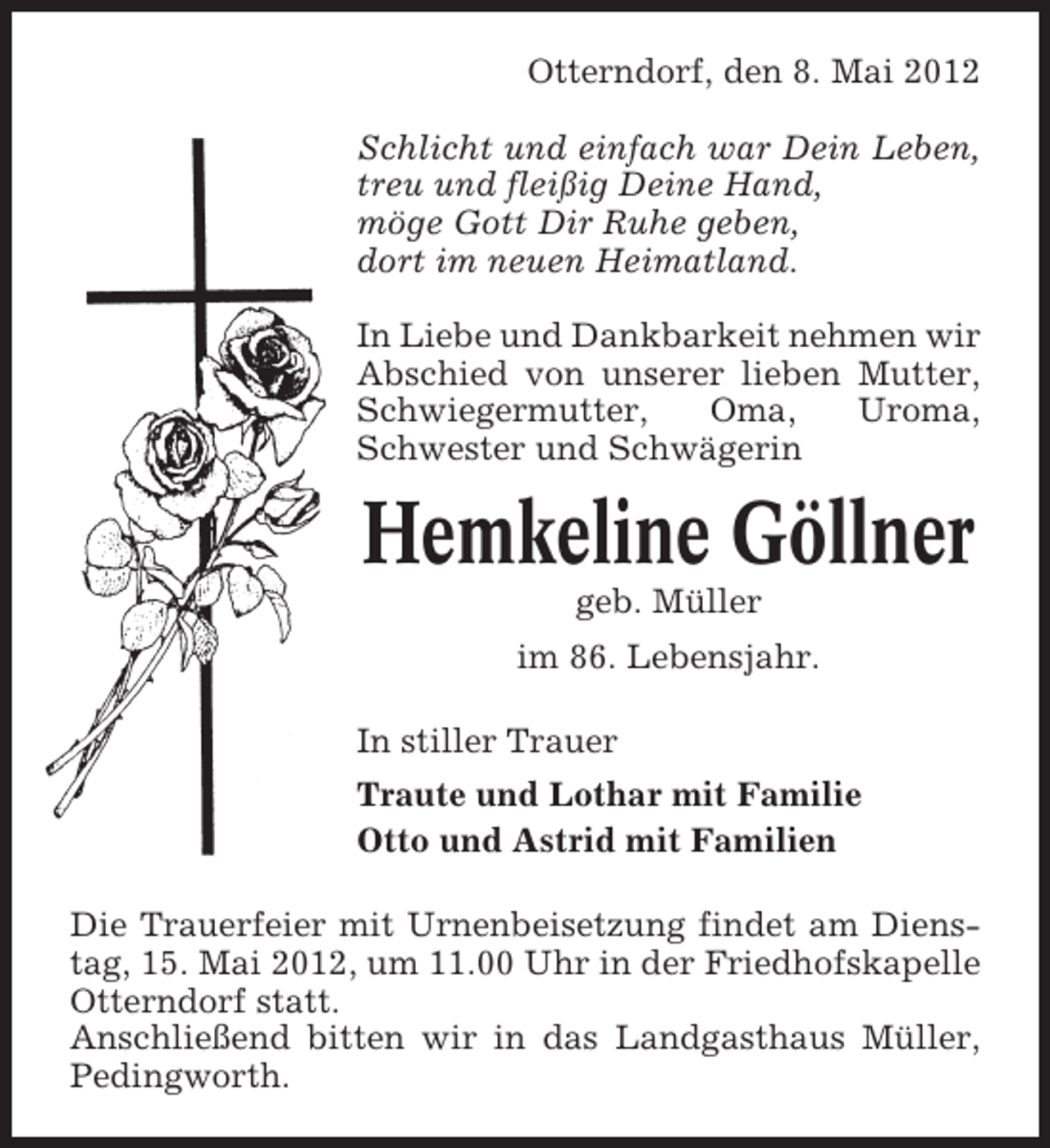 <p>Otterndorf, den 8. Mai 2012<br />Schlicht und einfach war Dein Leben,<br />treu und fleißig Deine Hand,<br />möge Gott Dir Ruhe geben,<br />dort im neuen Heimatland.<br />In Liebe und Dankbarkeit nehmen wir<br />Abschied von unserer lieben Mutter,<br />Schwiegermutter,<br />Oma,<br />Uroma,<br />Schwester und Schwägerin</p><p>Hemkeline Göllner<br />geb. Müller<br />im 86. Lebensjahr.<br />In stiller Trauer<br />Traute und Lothar mit Familie<br />Otto und Astrid mit Familien<br />Die Trauerfeier mit Urnenbeisetzung findet am Dienstag, 15. Mai 2012, um 11.00 Uhr in der Friedhofskapelle<br />Otterndorf statt.<br />Anschließend bitten wir in das Landgasthaus Müller,<br />Pedingworth.</p>