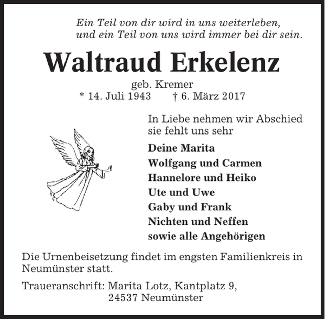<p>Ein Teil von dir wird in uns weiterleben,<br />und ein Teil von uns wird immer bei dir sein.</p><p>Waltraud Erkelenz<br />geb. Kremer<br />* 14. Juli 1943<br />† 6. März 2017<br />In Liebe nehmen wir Abschied<br />sie fehlt uns sehr<br />Deine Marita<br />Wolfgang und Carmen<br />Hannelore und Heiko<br />Ute und Uwe<br />Gaby und Frank<br />Nichten und Neffen<br />sowie alle Angehörigen<br />Die Urnenbeisetzung findet im engsten Familienkreis in<br />Neumünster statt.<br />Traueranschrift: Marita Lotz, Kantplatz 9,<br />24537 Neumünster</p>