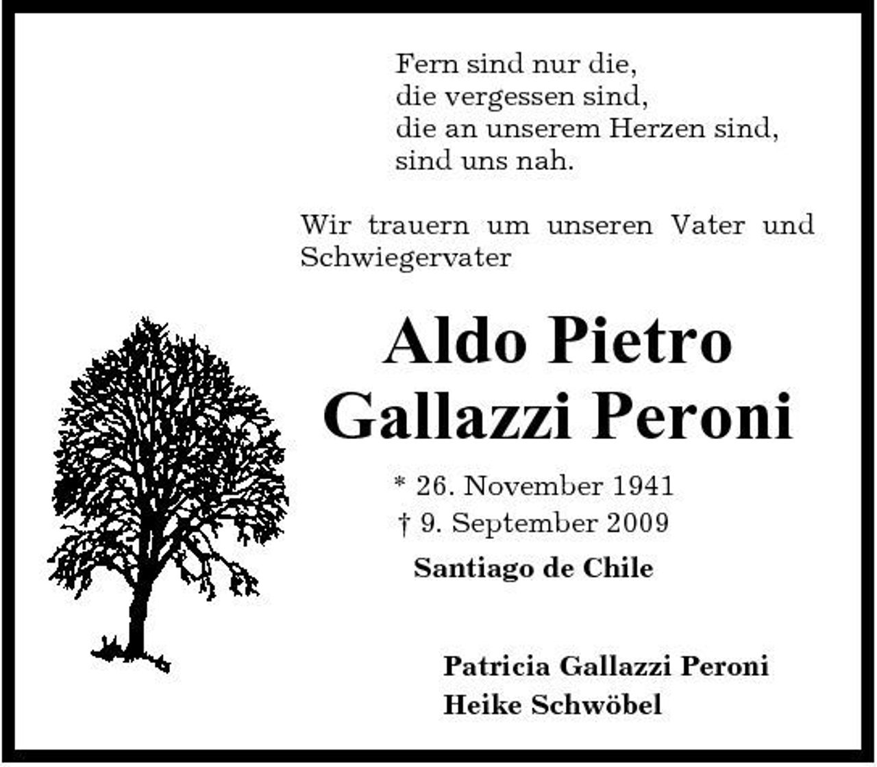 <p>Fern sind nur die, die vergessen sind, die an unserem Herzen sind, sind uns nah. Wir trauern um unseren Vater und Schwiegervater</p><p>Aldo Pietro Gallazzi Peroni<br />* 26. November 1941 † 9. September 2009 Santiago de Chile Patricia Gallazzi Peroni Heike Schwöbel</p>
