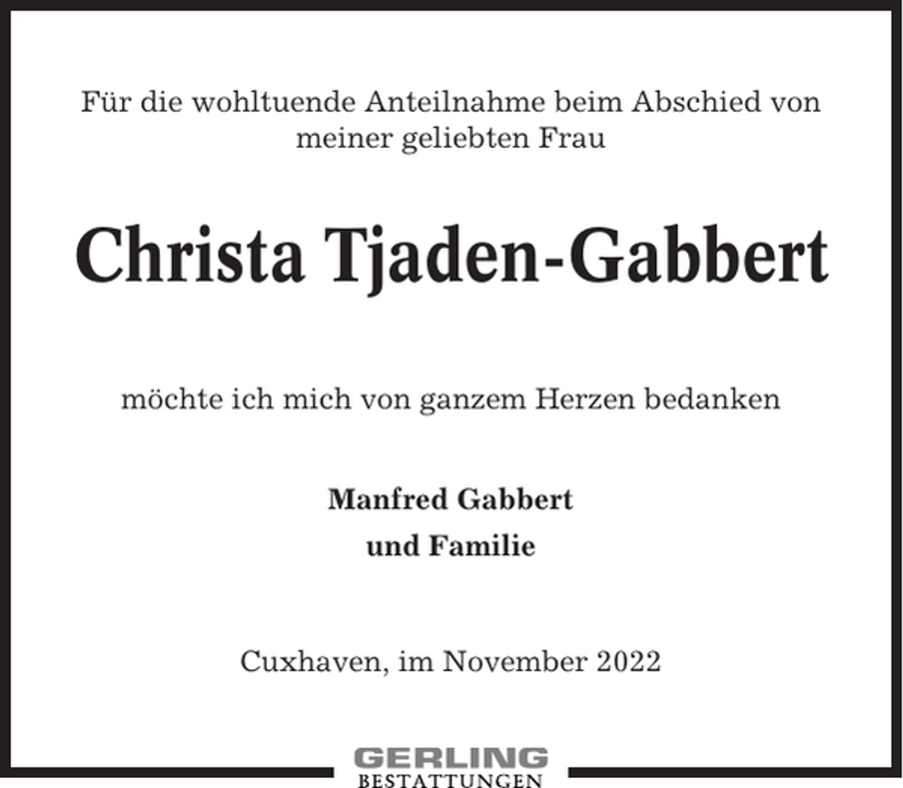 <p>Für die wohltuende Anteilnahme beim Abschied von<br />meiner geliebten Frau</p><p>Christa Tjaden-Gabbert<br />möchte ich mich von ganzem Herzen bedanken<br />Manfred Gabbert<br />und Familie</p><p>Cuxhaven, im November 2022</p>