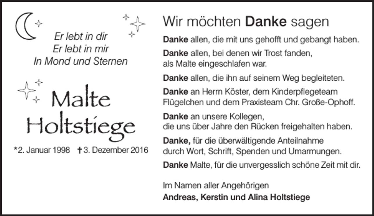 <p>ç</p><p>ç</p><p>ç</p><p>ç</p><p>Er lebt in dir<br />Er lebt in mir<br />In Mond und Sternen</p><p>Danke allen, die mit uns gehofft und gebangt haben.<br />Danke allen, bei denen wir Trost fanden,<br />als Malte eingeschlafen war.<br />Danke allen, die ihn auf seinem Weg begleiteten.</p><p>ç</p><p>ç</p><p>Malte<br />Holtstiege<br />ç</p><p>*2. Januar 1998</p><p>Wir möchten Danke sagen</p><p>3. Dezember 2016</p><p>Danke an Herrn Köster, dem Kinderpflegeteam<br />Flügelchen und dem Praxisteam Chr. Große-Ophoff.<br />Danke an unsere Kollegen,<br />die uns über Jahre den Rücken freigehalten haben.<br />Danke, für die überwältigende Anteilnahme<br />durch Wort, Schrift, Spenden und Umarmungen.<br />Danke Malte, für die unvergesslich schöne Zeit mit dir.<br />Im Namen aller Angehörigen<br />Andreas, Kerstin und Alina Holtstiege</p>
