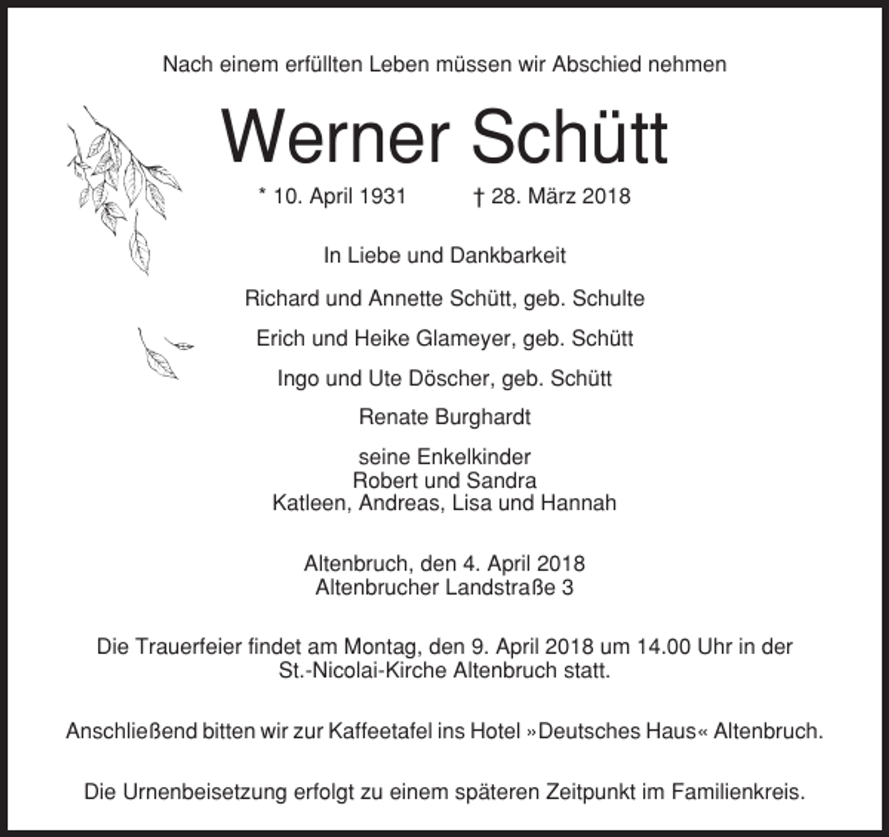 <p>Nach einem erfüllten Leben müssen wir Abschied nehmen</p><p>Werner Schütt<br />* 10. April 1931</p><p>† 28. März 2018</p><p>In Liebe und Dankbarkeit<br />Richard und Annette Schütt, geb. Schulte<br />Erich und Heike Glameyer, geb. Schütt<br />Ingo und Ute Döscher, geb. Schütt<br />Renate Burghardt<br />seine Enkelkinder<br />Robert und Sandra<br />Katleen, Andreas, Lisa und Hannah<br />Altenbruch, den 4. April 2018<br />Altenbrucher Landstraße 3<br />Die Trauerfeier findet am Montag, den 9. April 2018 um 14.00 Uhr in der<br />St.-Nicolai-Kirche Altenbruch statt.<br />Anschließend bitten wir zur Kaffeetafel ins Hotel »Deutsches Haus« Altenbruch.<br />Die Urnenbeisetzung erfolgt zu einem späteren Zeitpunkt im Familienkreis.</p>