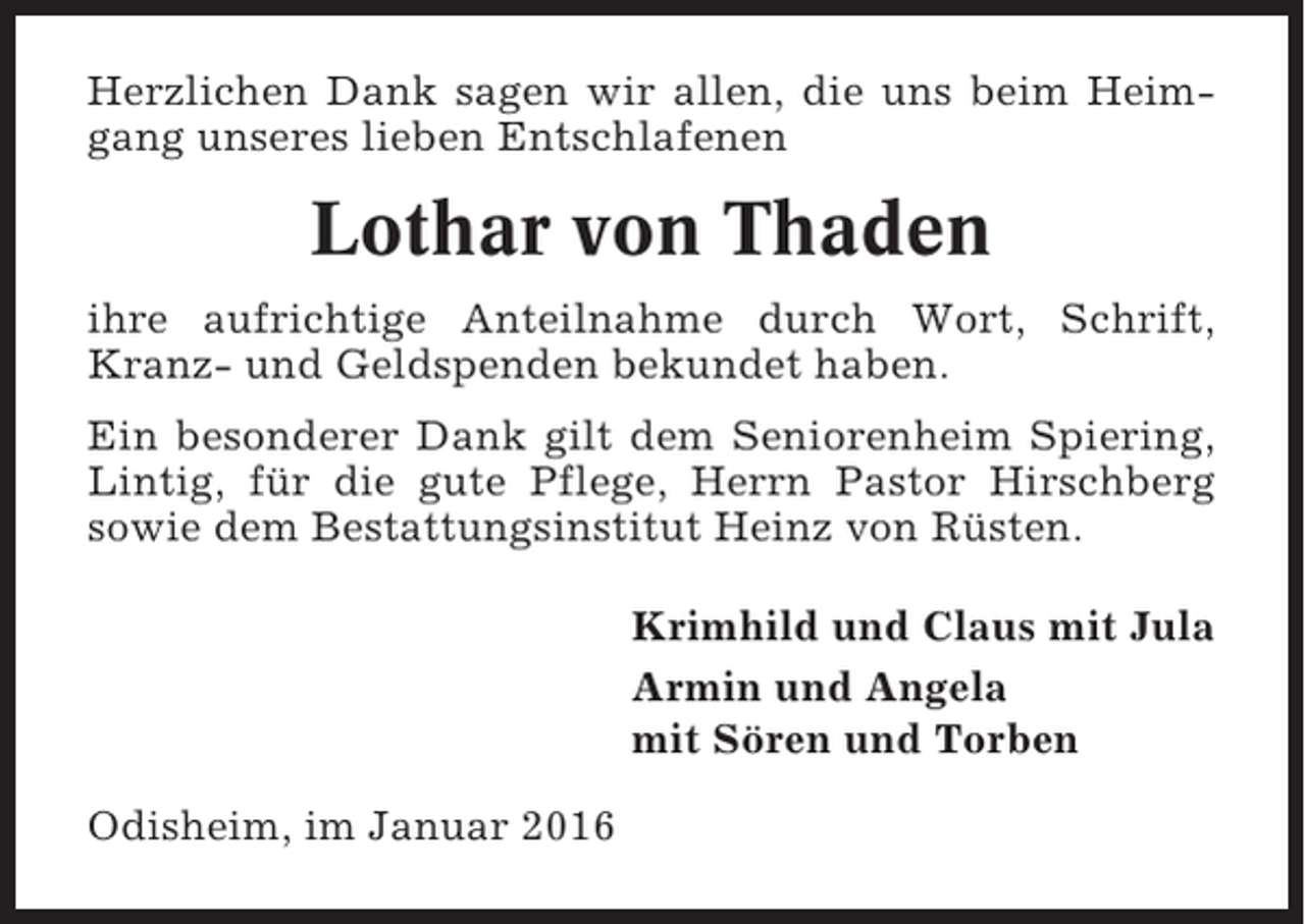 <p>Herzlichen Dank sagen wir allen, die uns beim Heimgang unseres lieben Entschlafenen</p><p>Lothar von Thaden<br />ihre aufrichtige Anteilnahme durch Wort, Schrift,<br />Kranz- und Geldspenden bekundet haben.<br />Ein besonderer Dank gilt dem Seniorenheim Spiering,<br />Lintig, für die gute Pflege, Herrn Pastor Hirschberg<br />sowie dem Bestattungsinstitut Heinz von Rüsten.<br />Krimhild und Claus mit Jula<br />Armin und Angela<br />mit Sören und Torben<br />Odisheim, im Januar 2016</p>