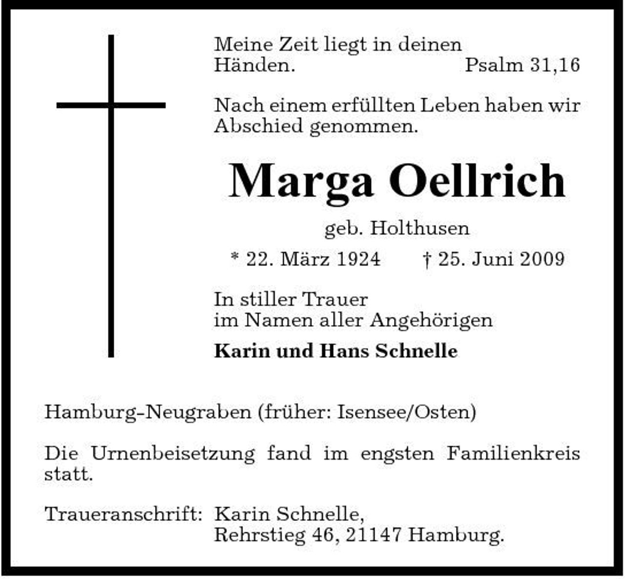 <p>Meine Zeit liegt in deinen Händen. Psalm 31,16 Nach einem erfüllten Leben haben wir Abschied genommen.</p><p>Marga Oellrich<br />geb. Holthusen * 22. März 1924 † 25. Juni 2009 In stiller Trauer im Namen aller Angehörigen Karin und Hans Schnelle Hamburg-Neugraben (früher: Isensee/Osten) Die Urnenbeisetzung fand im engsten Familienkreis statt. Traueranschrift: Karin Schnelle, Rehrstieg 46, 21147 Hamburg.</p>