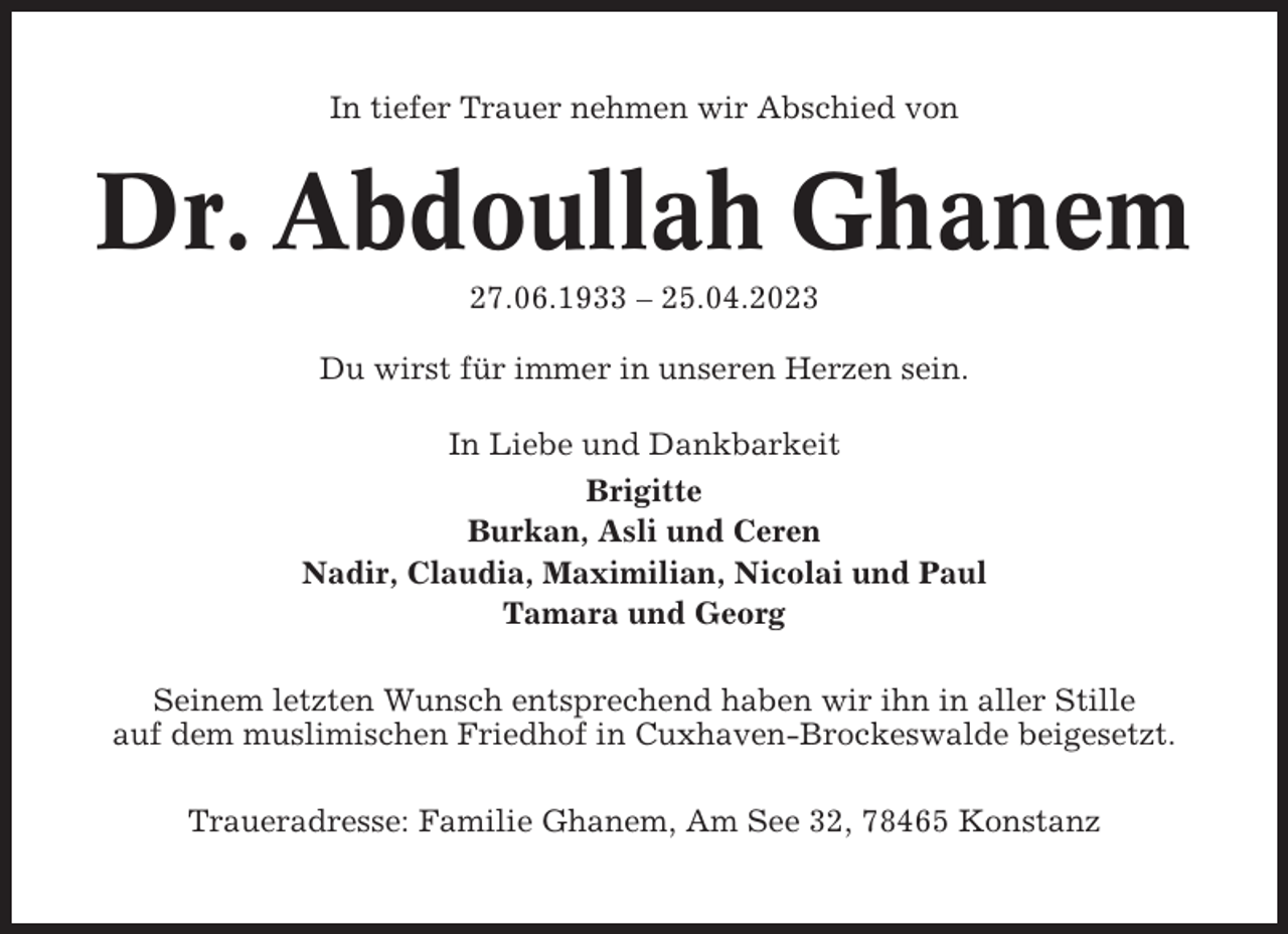 <p>In tiefer Trauer nehmen wir Abschied von</p><p>Dr. Abdoullah Ghanem<br />27.06.1933 – 25.04.2023<br />Du wirst für immer in unseren Herzen sein.<br />In Liebe und Dankbarkeit<br />Brigitte<br />Burkan, Asli und Ceren<br />Nadir, Claudia, Maximilian, Nicolai und Paul<br />Tamara und Georg<br />Seinem letzten Wunsch entsprechend haben wir ihn in aller Stille<br />auf dem muslimischen Friedhof in Cuxhaven-Brockeswalde beigesetzt.<br />Traueradresse: Familie Ghanem, Am See 32, 78465 Konstanz</p>