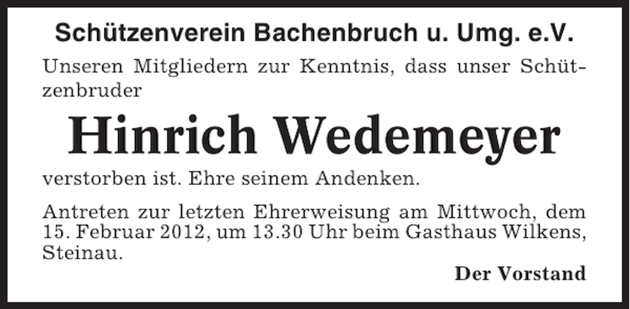 <p>Schützenverein Bachenbruch u. Umg. e.V.<br />Unseren Mitgliedern zur Kenntnis, dass unser Schützenbruder</p><p>Hinrich Wedemeyer<br />verstorben ist. Ehre seinem Andenken.<br />Antreten zur letzten Ehrerweisung am Mittwoch, dem<br />15. Februar 2012, um 13.30 Uhr beim Gasthaus Wilkens,<br />Steinau.<br />Der Vorstand</p>