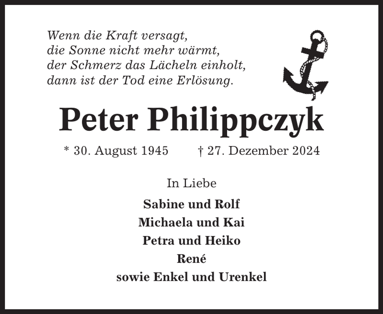 <p>Wenn die Kraft versagt,<br />die Sonne nicht mehr wärmt,<br />der Schmerz das Lächeln einholt,<br />dann ist der Tod eine Erlösung.</p><p>Peter Philippczyk<br />* 30. August 1945</p><p>† 27. Dezember 2024</p><p>In Liebe<br />Sabine und Rolf<br />Michaela und Kai<br />Petra und Heiko<br />René<br />sowie Enkel und Urenkel</p>