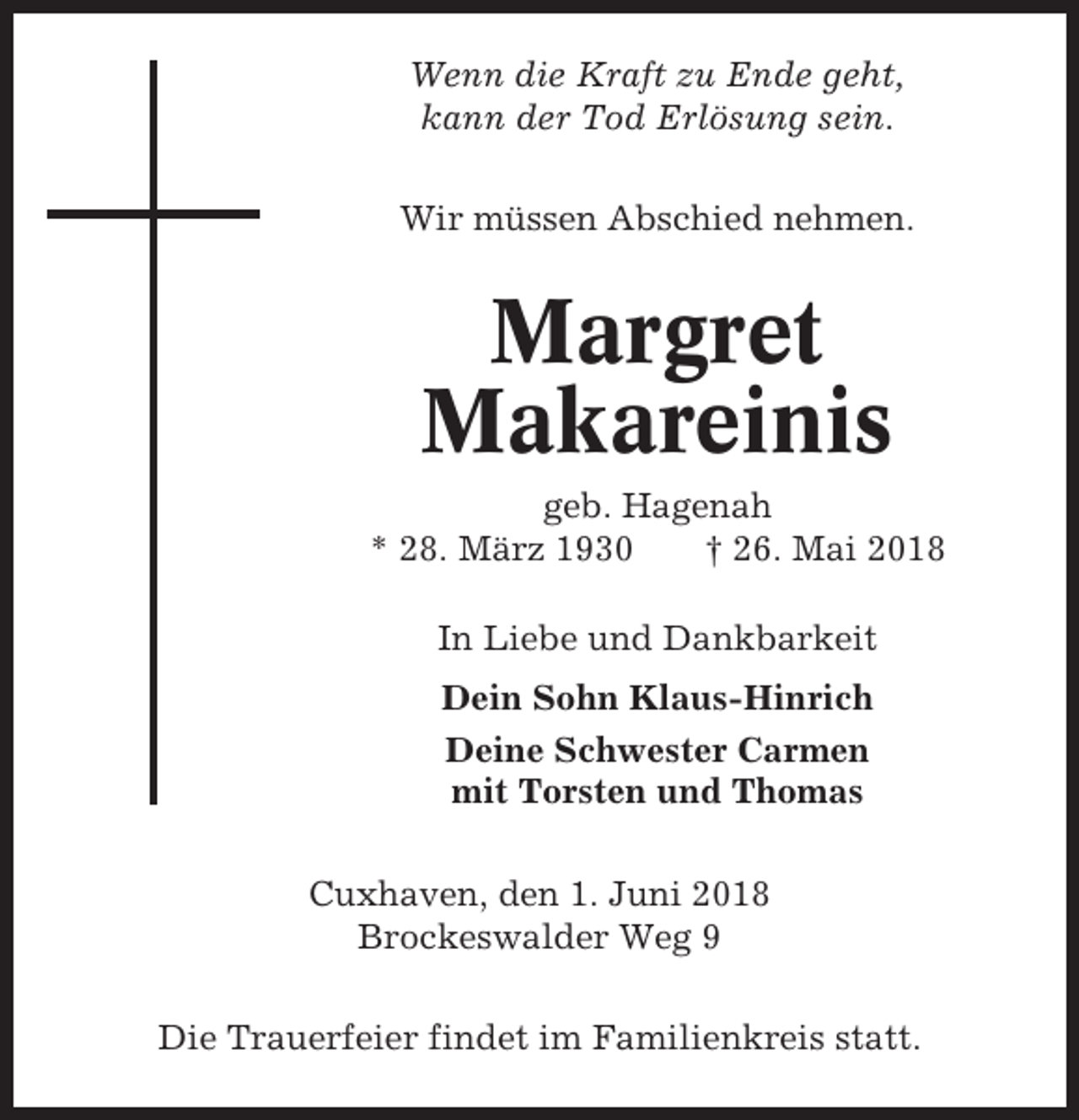 <p>Wenn die Kraft zu Ende geht,<br />kann der Tod Erlösung sein.<br />Wir müssen Abschied nehmen.</p><p>Margret<br />Makareinis<br />geb. Hagenah<br />* 28. März 1930<br />† 26. Mai 2018<br />In Liebe und Dankbarkeit<br />Dein Sohn Klaus-Hinrich<br />Deine Schwester Carmen<br />mit Torsten und Thomas<br />Cuxhaven, den 1. Juni 2018<br />Brockeswalder Weg 9<br />Die Trauerfeier findet im Familienkreis statt.</p>