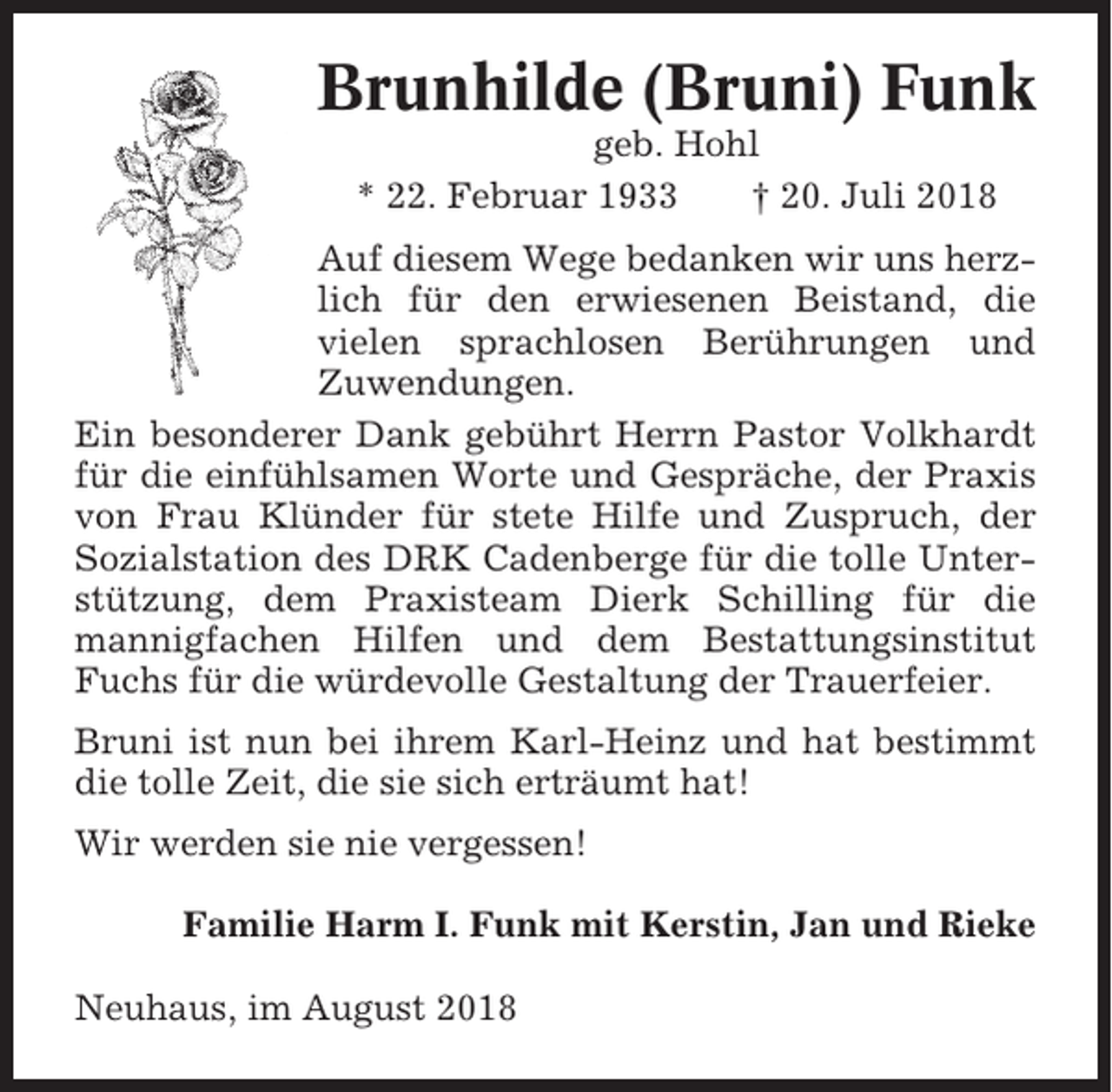 <p>Brunhilde (Bruni) Funk<br />geb. Hohl<br />* 22. Februar 1933<br />† 20. Juli 2018<br />Auf diesem Wege bedanken wir uns herzlich für den erwiesenen Beistand, die<br />vielen sprachlosen Berührungen und<br />Zuwendungen.<br />Ein besonderer Dank gebührt Herrn Pastor Volkhardt<br />für die einfühlsamen Worte und Gespräche, der Praxis<br />von Frau Klünder für stete Hilfe und Zuspruch, der<br />Sozialstation des DRK Cadenberge für die tolle Unterstützung, dem Praxisteam Dierk Schilling für die<br />mannigfachen Hilfen und dem Bestattungsinstitut<br />Fuchs für die würdevolle Gestaltung der Trauerfeier.<br />Bruni ist nun bei ihrem Karl-Heinz und hat bestimmt<br />die tolle Zeit, die sie sich erträumt hat!<br />Wir werden sie nie vergessen!<br />Familie Harm I. Funk mit Kerstin, Jan und Rieke<br />Neuhaus, im August 2018</p>
