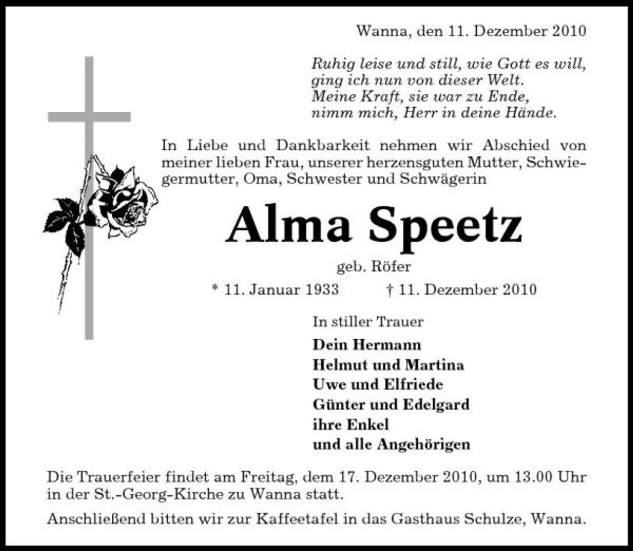 <p>Wanna, den 11. Dezember 2010 Ruhig leise und still, wie Gott es will, ging ich nun von dieser Welt. Meine Kraft, sie war zu Ende, nimm mich, Herr in deine Hände. In Liebe und Dankbarkeit nehmen wir Abschied von meiner lieben Frau, unserer herzensguten Mutter, Schwiegermutter, Oma, Schwester und Schwägerin</p><p>Alma Speetz<br />geb. Röfer * 11. Januar 1933 † 11. Dezember 2010<br />In stiller Trauer</p><p>Dein Hermann Helmut und Martina Uwe und Elfriede Günter und Edelgard ihre Enkel und alle Angehörigen Die Trauerfeier findet am Freitag, dem 17. Dezember 2010, um 13.00 Uhr in der St.-Georg-Kirche zu Wanna statt. Anschließend bitten wir zur Kaffeetafel in das Gasthaus Schulze, Wanna.</p>