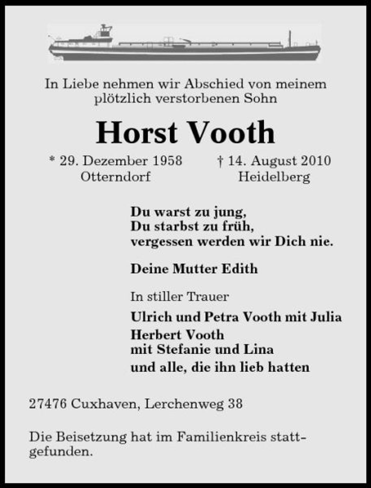 <p>In Liebe nehmen wir Abschied von meinem plötzlich verstorbenen Sohn</p><p>Horst Vooth<br />* 29. Dezember 1958 Otterndorf † 14. August 2010 Heidelberg Du warst zu jung, Du starbst zu früh, vergessen werden wir Dich nie. Deine Mutter Edith<br />In stiller Trauer</p><p>Ulrich und Petra Vooth mit Julia Herbert Vooth mit Stefanie und Lina und alle, die ihn lieb hatten 27476 Cuxhaven, Lerchenweg 38 Die Beisetzung hat im Familienkreis stattgefunden.</p>