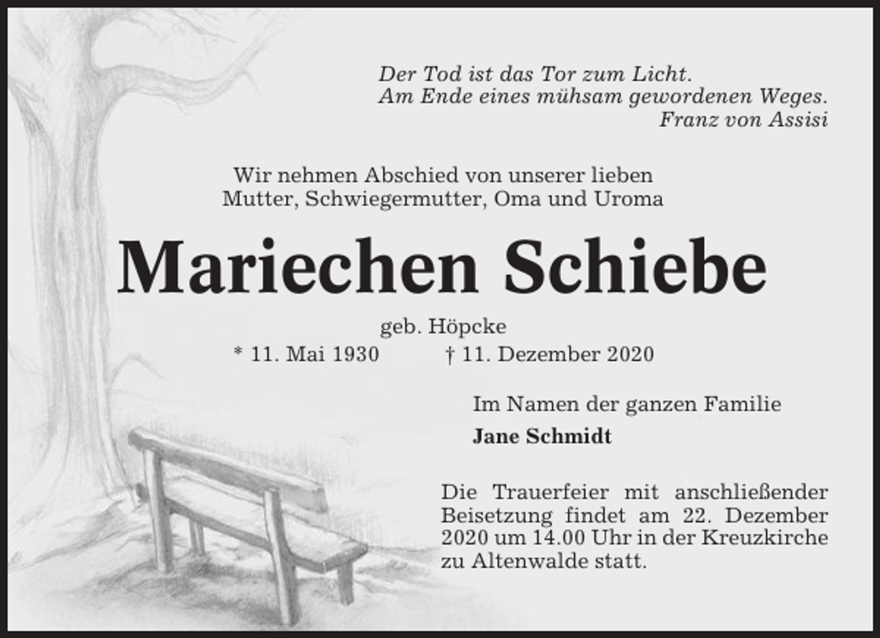 <p>Der Tod ist das Tor zum Licht.<br />Am Ende eines mühsam gewordenen Weges.<br />Franz von Assisi<br />Wir nehmen Abschied von unserer lieben<br />Mutter, Schwiegermutter, Oma und Uroma</p><p>Mariechen Schiebe<br />* 11. Mai 1930</p><p>geb. Höpcke<br />† 11. Dezember 2020<br />Im Namen der ganzen Familie<br />Jane Schmidt<br />Die Trauerfeier mit anschließender<br />Beisetzung findet am 22. Dezember<br />2020 um 14.00 Uhr in der Kreuzkirche<br />zu Altenwalde statt.</p>