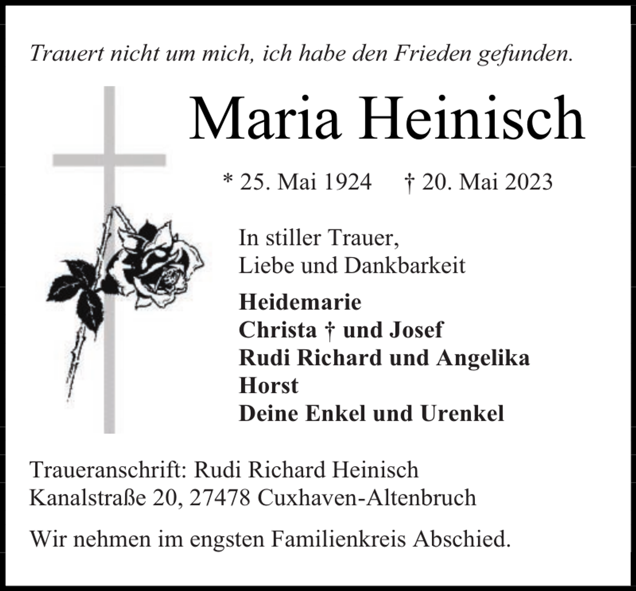 <p>Trauert nicht um mich, ich habe den Frieden gefunden.</p><p>Maria Heinisch<br />* 25. Mai 1924</p><p>† 20. Mai 2023</p><p>In stiller Trauer,<br />Liebe und Dankbarkeit<br />Heidemarie<br />Christa † und Josef<br />Rudi Richard und Angelika<br />Horst<br />Deine Enkel und Urenkel<br />Traueranschrift: Rudi Richard Heinisch<br />Kanalstraße 20, 27478 Cuxhaven-Altenbruch<br />Wir nehmen im engsten Familienkreis Abschied.</p>