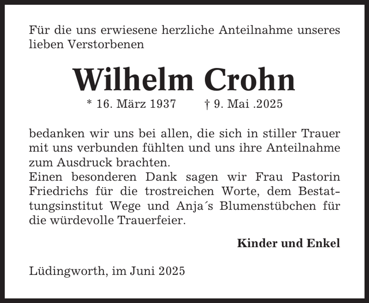 <p>Für die uns erwiesene herzliche Anteilnahme unseres<br />lieben Verstorbenen</p><p>Wilhelm Crohn<br />* 16. März 1937</p><p>† 9. Mai .2025</p><p>bedanken wir uns bei allen, die sich in stiller Trauer<br />mit uns verbunden fühlten und uns ihre Anteilnahme<br />zum Ausdruck brachten.<br />Einen besonderen Dank sagen wir Frau Pastorin<br />Friedrichs für die trostreichen Worte, dem Bestattungsinstitut Wege und Anja´s Blumenstübchen für<br />die würdevolle Trauerfeier.<br />Kinder und Enkel<br />Lüdingworth, im Juni 2025</p>