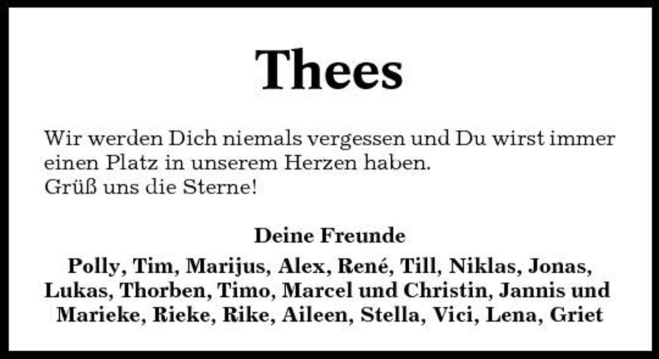 <p>Thees<br />Wir werden Dich niemals vergessen und Du wirst immer einen Platz in unserem Herzen haben. Grüß uns die Sterne! Deine Freunde Polly, Tim, Marijus, Alex, René, Till, Niklas, Jonas, Lukas, Thorben, Timo, Marcel und Christin, Jannis und Marieke, Rieke, Rike, Aileen, Stella, Vici, Lena, Griet</p>