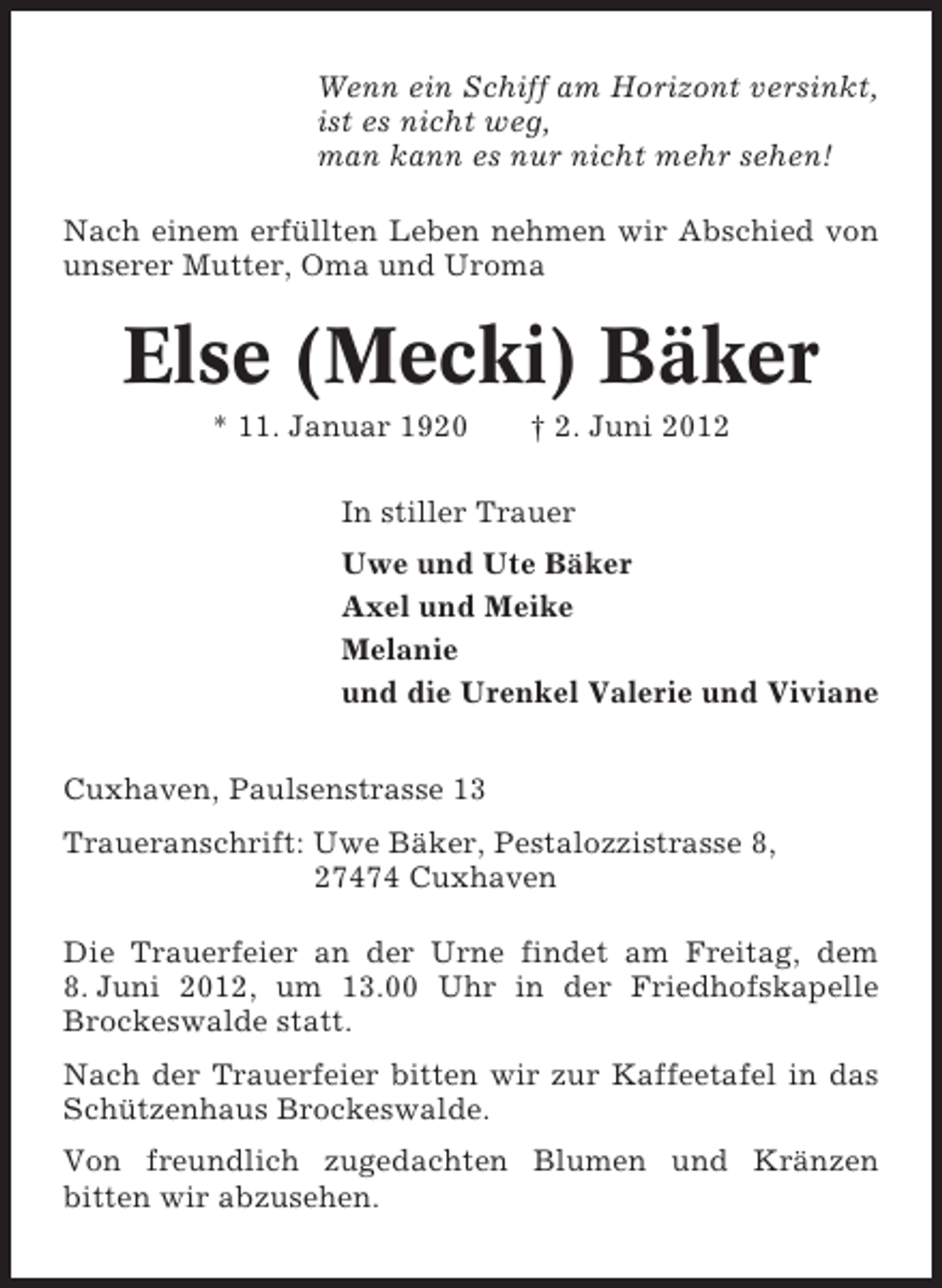 <p>Wenn ein Schiff am Horizont versinkt,<br />ist es nicht weg,<br />man kann es nur nicht mehr sehen!<br />Nach einem erfüllten Leben nehmen wir Abschied von<br />unserer Mutter, Oma und Uroma</p><p>Else (Mecki) Bäker<br />* 11. Januar 1920</p><p>† 2. Juni 2012</p><p>In stiller Trauer<br />Uwe und Ute Bäker<br />Axel und Meike<br />Melanie<br />und die Urenkel Valerie und Viviane<br />Cuxhaven, Paulsenstrasse 13<br />Traueranschrift: Uwe Bäker, Pestalozzistrasse 8,<br />27474 Cuxhaven<br />Die Trauerfeier an der Urne findet am Freitag, dem<br />8. Juni 2012, um 13.00 Uhr in der Friedhofskapelle<br />Brockeswalde statt.<br />Nach der Trauerfeier bitten wir zur Kaffeetafel in das<br />Schützenhaus Brockeswalde.<br />Von freundlich zugedachten Blumen und Kränzen<br />bitten wir abzusehen.</p>