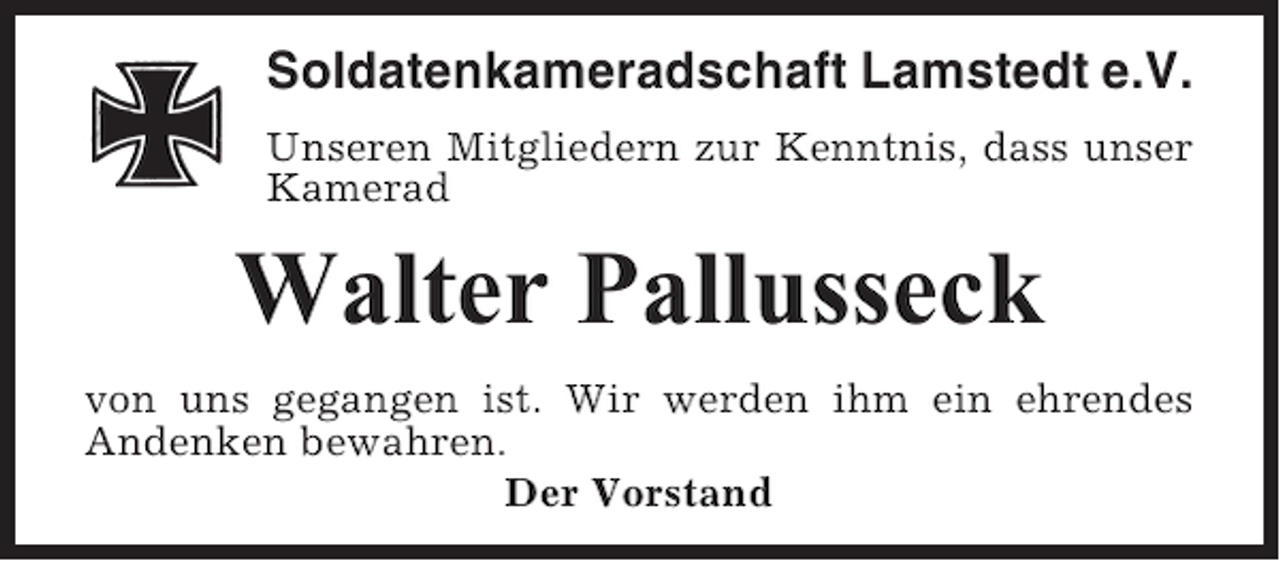 <p>Soldatenkameradschaft Lamstedt e.V.<br />Unseren Mitgliedern zur Kenntnis, dass unser<br />Kamerad</p><p>Walter Pallusseck<br />von uns gegangen ist. Wir werden ihm ein ehrendes<br />Andenken bewahren.<br />Der Vorstand</p>
