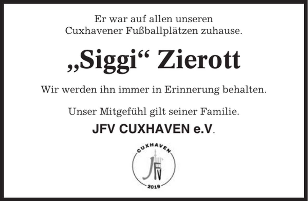 <p>Er war auf allen unseren<br />Cuxhavener Fußballplätzen zuhause.</p><p>„Siggi“ Zierott<br />Wir werden ihn immer in Erinnerung behalten.<br />Unser Mitgefühl gilt seiner Familie.</p><p>JFV CUXHAVEN e.V.</p>