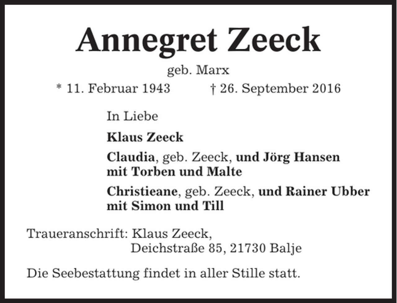 <p>Annegret Zeeck<br />geb. Marx<br />* 11. Februar 1943<br />† 26. September 2016<br />In Liebe<br />Klaus Zeeck<br />Claudia, geb. Zeeck, und Jörg Hansen<br />mit Torben und Malte<br />Christieane, geb. Zeeck, und Rainer Ubber<br />mit Simon und Till<br />Traueranschrift: Klaus Zeeck,<br />Deichstraße 85, 21730 Balje<br />Die Seebestattung findet in aller Stille statt.</p>