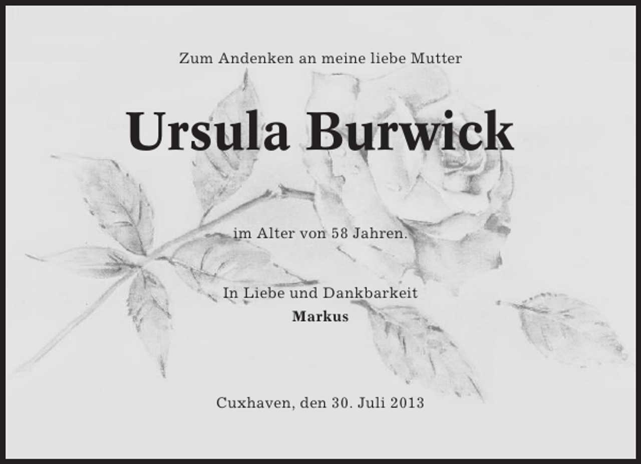 <p>Zum Andenken an meine liebe Mutter</p><p>Ursula Burwick<br />im Alter von 58 Jahren.</p><p>In Liebe und Dankbarkeit<br />Markus</p><p>Cuxhaven, den 30. Juli 2013</p>