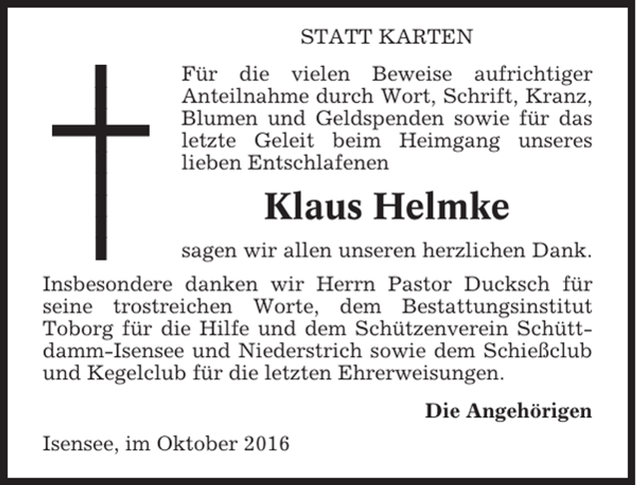 <p>STATT KARTEN<br />Für die vielen Beweise aufrichtiger<br />Anteilnahme durch Wort, Schrift, Kranz,<br />Blumen und Geldspenden sowie für das<br />letzte Geleit beim Heimgang unseres<br />lieben Entschlafenen</p><p>Klaus Helmke<br />sagen wir allen unseren herzlichen Dank.<br />Insbesondere danken wir Herrn Pastor Ducksch für<br />seine trostreichen Worte, dem Bestattungsinstitut<br />Toborg für die Hilfe und dem Schützenverein Schüttdamm-Isensee und Niederstrich sowie dem Schießclub<br />und Kegelclub für die letzten Ehrerweisungen.<br />Die Angehörigen<br />Isensee, im Oktober 2016</p>