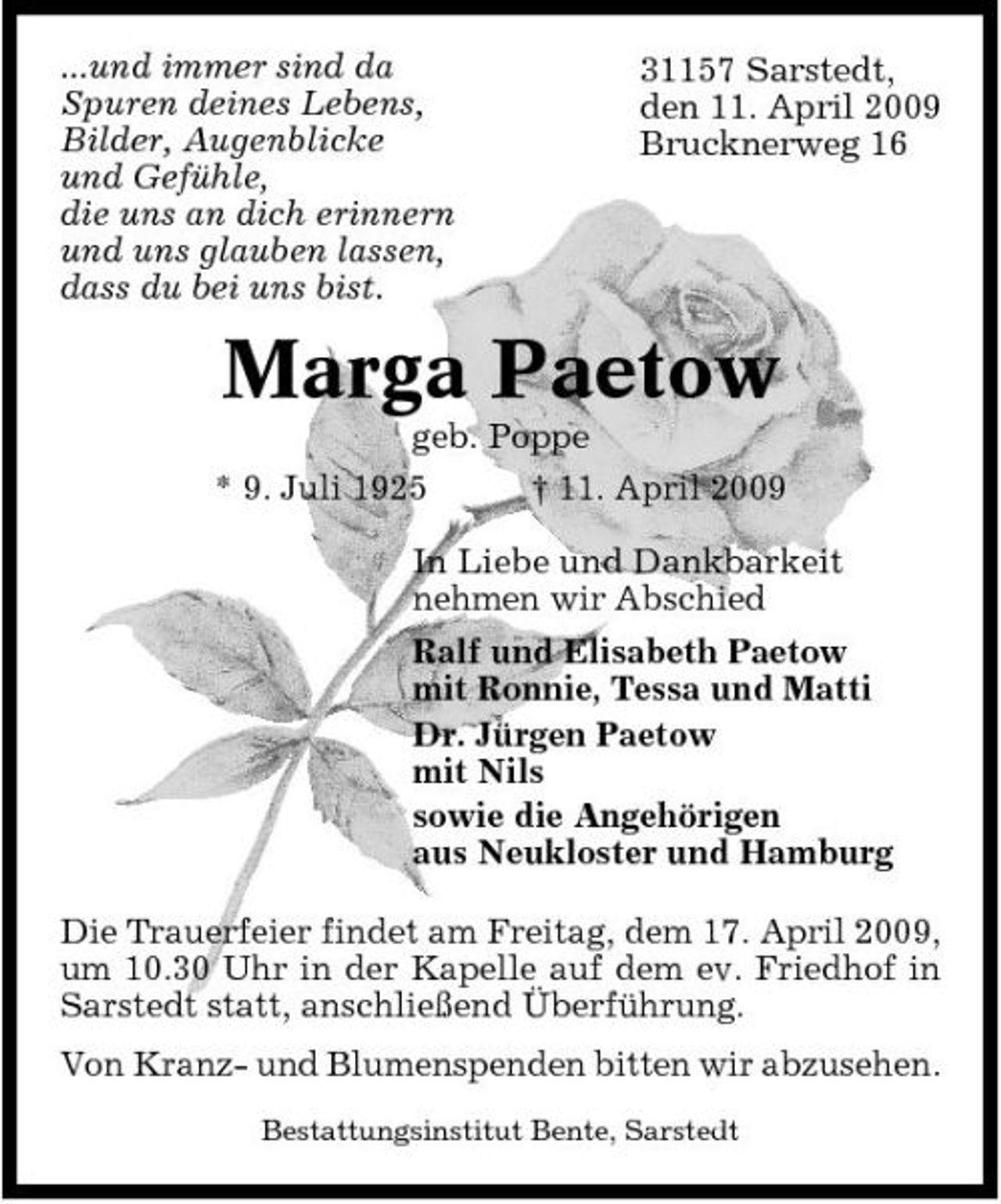 <p>...und immer sind da Spuren deines Lebens, Bilder, Augenblicke und Gefühle, die uns an dich erinnern und uns glauben lassen, dass du bei uns bist.</p><p>31157 Sarstedt, den 11. April 2009 Brucknerweg 16</p><p>Marga Paetow<br />geb. Poppe * 9. Juli 1925 † 11. April 2009 In Liebe und Dankbarkeit nehmen wir Abschied Ralf und Elisabeth Paetow mit Ronnie, Tessa und Matti Dr. Jürgen Paetow mit Nils sowie die Angehörigen aus Neukloster und Hamburg Die Trauerfeier findet am Freitag, dem 17. April 2009, um 10.30 Uhr in der Kapelle auf dem ev. Friedhof in Sarstedt statt, anschließend Überführung. Von Kranz- und Blumenspenden bitten wir abzusehen.<br />Bestattungsinstitut Bente, Sarstedt</p>