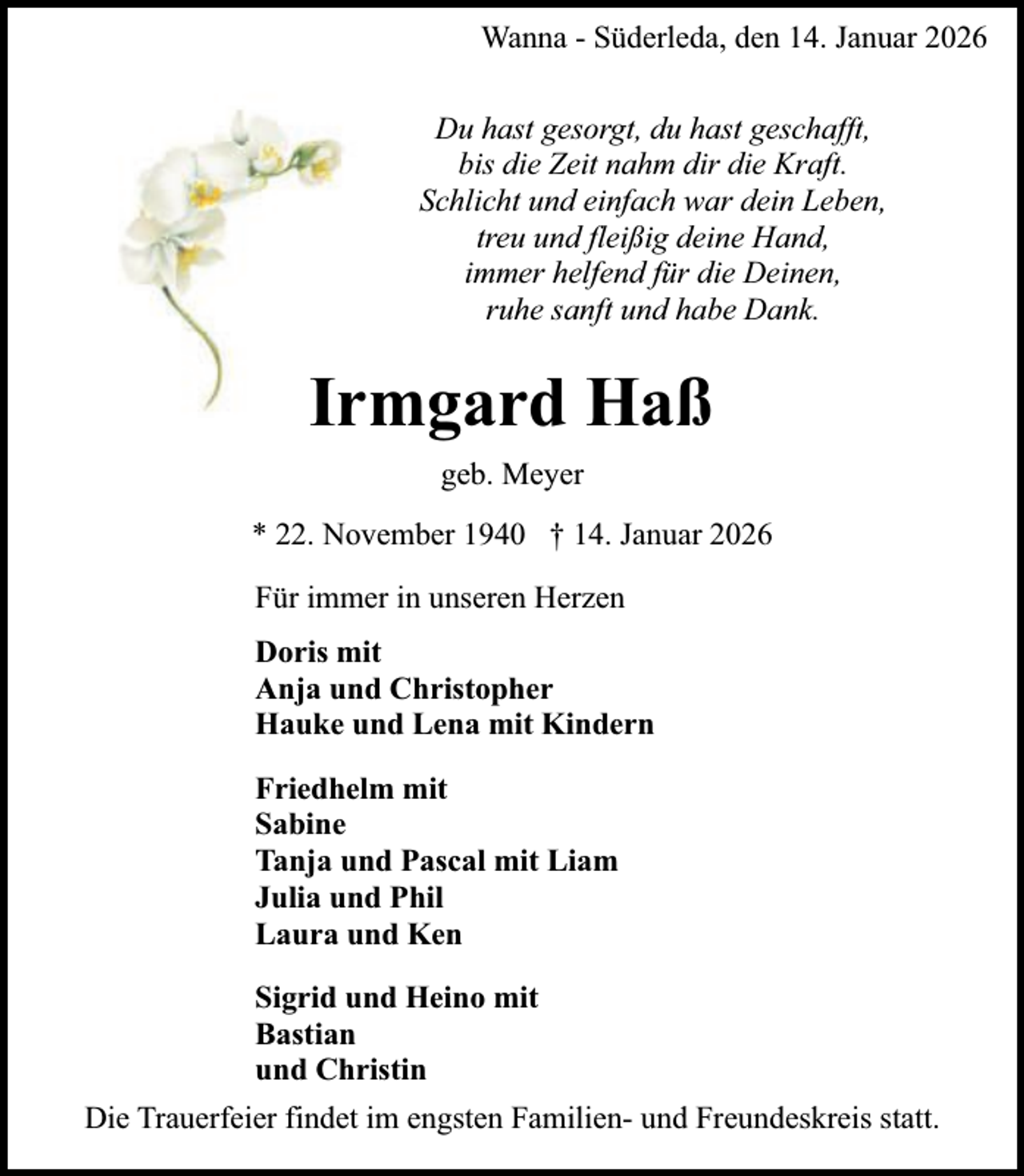 <p>Wanna - Süderleda, den 14. Januar 2026<br />Du hast gesorgt, du hast geschafft,<br />bis die Zeit nahm dir die Kraft.<br />Schlicht und einfach war dein Leben,<br />treu und fleißig deine Hand,<br />immer helfend für die Deinen,<br />ruhe sanft und habe Dank.</p><p>Irmgard Haß<br />geb. Meyer<br />* 22. November 1940 † 14. Januar 2026<br />Für immer in unseren Herzen<br />Doris mit<br />Anja und Christopher<br />Hauke und Lena mit Kindern<br />Friedhelm mit<br />Sabine<br />Tanja und Pascal mit Liam<br />Julia und Phil<br />Laura und Ken<br />Sigrid und Heino mit<br />Bastian<br />und Christin<br />Die Trauerfeier findet im engsten Familien- und Freundeskreis statt.</p>