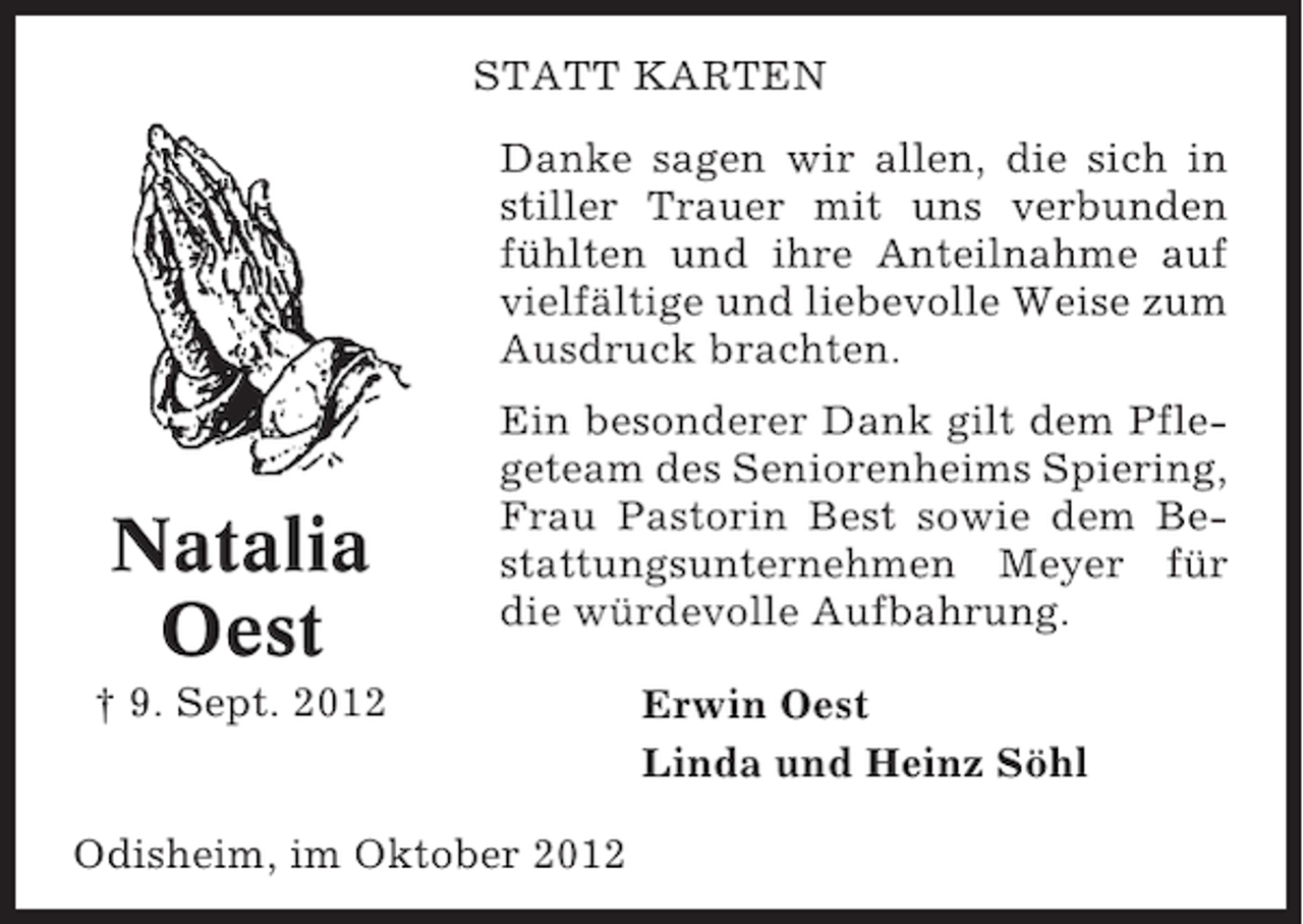 <p>STATT KARTEN<br />Danke sagen wir allen, die sich in<br />stiller Trauer mit uns verbunden<br />fühlten und ihre Anteilnahme auf<br />vielfältige und liebevolle Weise zum<br />Ausdruck brachten.</p><p>Natalia<br />Oest</p><p>Ein besonderer Dank gilt dem Pflegeteam des Seniorenheims Spiering,<br />Frau Pastorin Best sowie dem Bestattungsunternehmen Meyer für<br />die würdevolle Aufbahrung.</p><p>† 9. Sept. 2012</p><p>Odisheim, im Oktober 2012</p><p>Erwin Oest<br />Linda und Heinz Söhl</p>