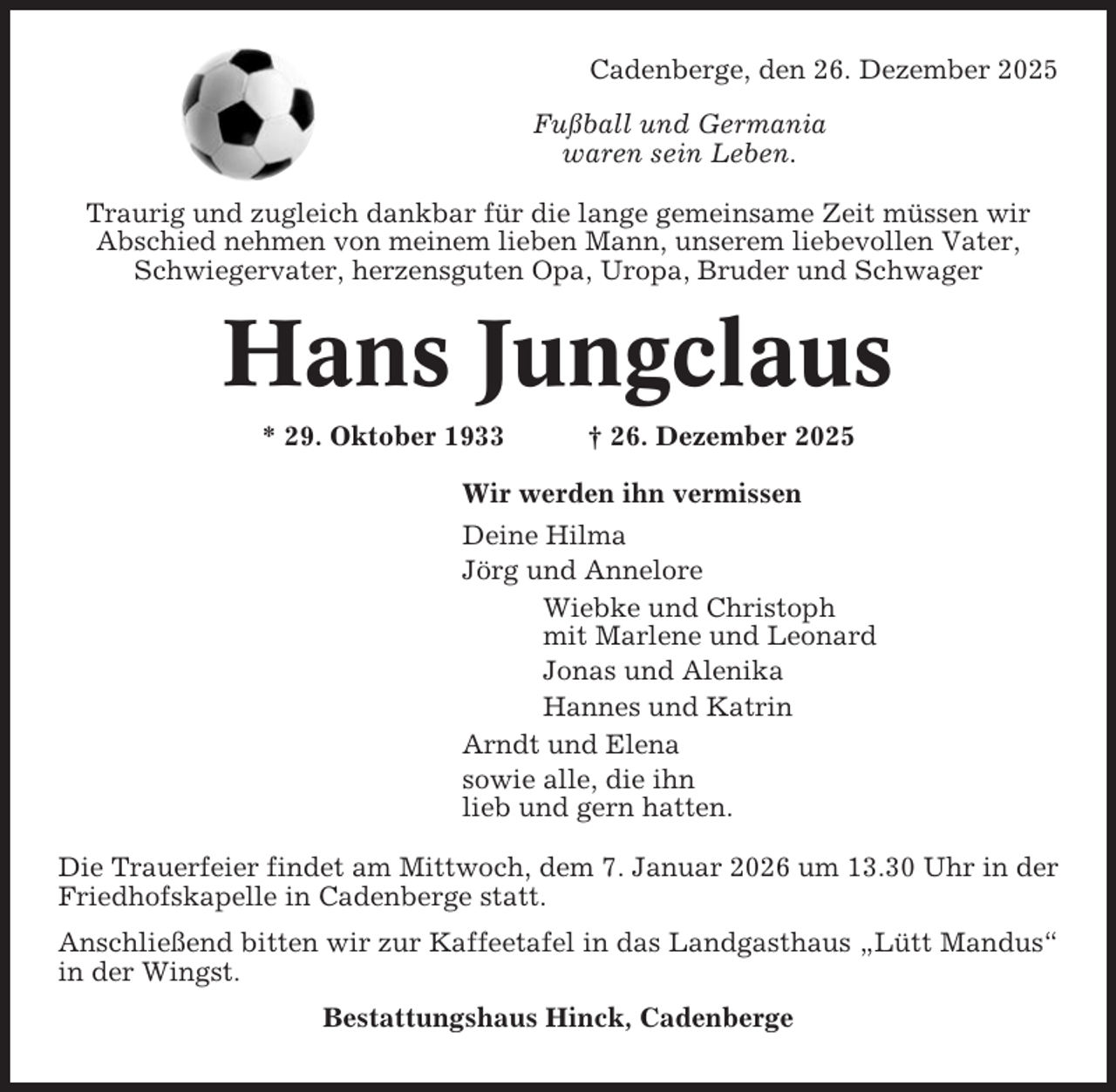 <p>Cadenberge, den 26. Dezember 2025<br />Fußball und Germania<br />waren sein Leben.<br />Traurig und zugleich dankbar für die lange gemeinsame Zeit müssen wir<br />Abschied nehmen von meinem lieben Mann, unserem liebevollen Vater,<br />Schwiegervater, herzensguten Opa, Uropa, Bruder und Schwager</p><p>Hans Jungclaus<br />* 29. Oktober 1933</p><p>† 26. Dezember 2025</p><p>Wir werden ihn vermissen<br />Deine Hilma<br />Jörg und Annelore<br />Wiebke und Christoph<br />mit Marlene und Leonard<br />Jonas und Alenika<br />Hannes und Katrin<br />Arndt und Elena<br />sowie alle, die ihn<br />lieb und gern hatten.<br />Die Trauerfeier findet am Mittwoch, dem 7. Januar 2026 um 13.30 Uhr in der<br />Friedhofskapelle in Cadenberge statt.<br />Anschließend bitten wir zur Kaffeetafel in das Landgasthaus „Lütt Mandus“<br />in der Wingst.<br />Bestattungshaus Hinck, Cadenberge</p>