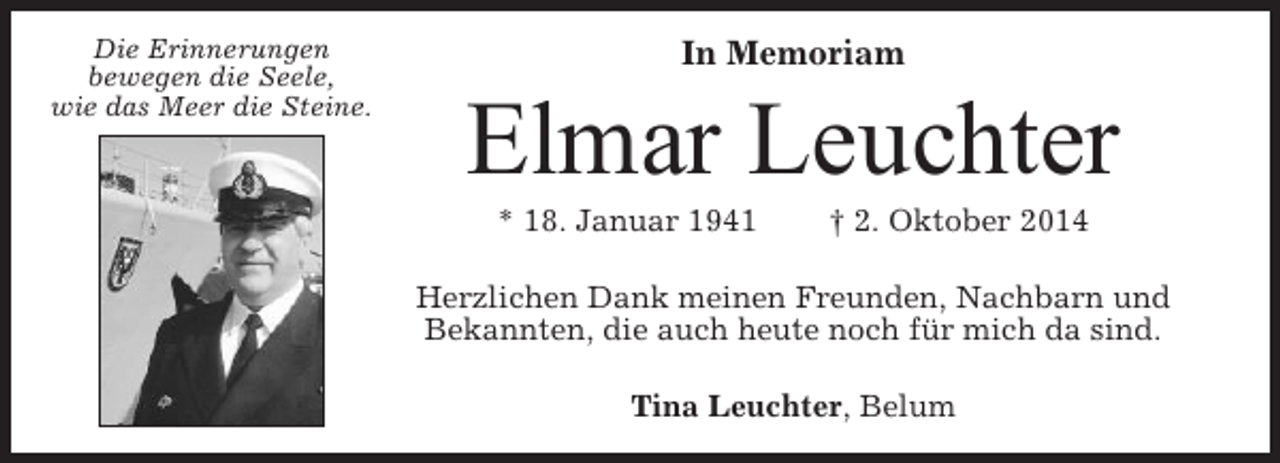 <p>Die Erinnerungen<br />bewegen die Seele,<br />wie das Meer die Steine.</p><p>In Memoriam</p><p>Elmar Leuchter<br />* 18. Januar 1941</p><p>† 2. Oktober 2014</p><p>Herzlichen Dank meinen Freunden, Nachbarn und<br />Bekannten, die auch heute noch für mich da sind.<br />Tina Leuchter, Belum</p>