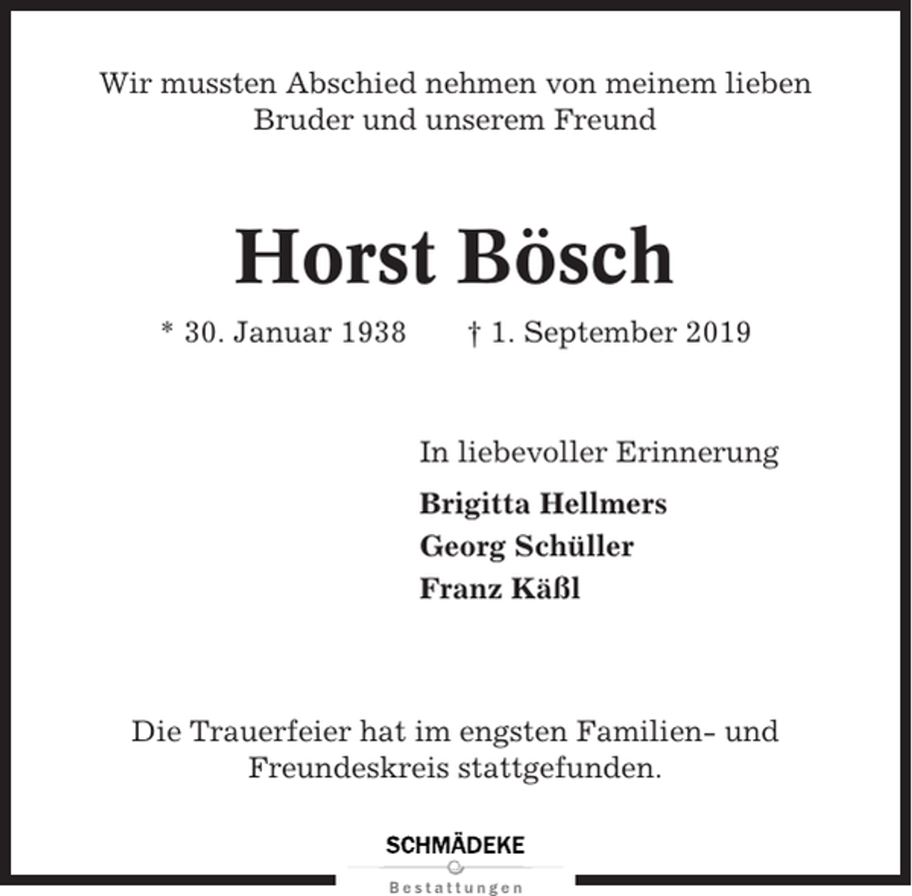 <p>Wir mussten Abschied nehmen von meinem lieben<br />Bruder und unserem Freund</p><p>Horst Bösch<br />* 30. Januar 1938</p><p>† 1. September 2019</p><p>In liebevoller Erinnerung<br />Brigitta Hellmers<br />Georg Schüller<br />Franz Käßl</p><p>Die Trauerfeier hat im engsten Familien- und<br />Freundeskreis stattgefunden.</p>