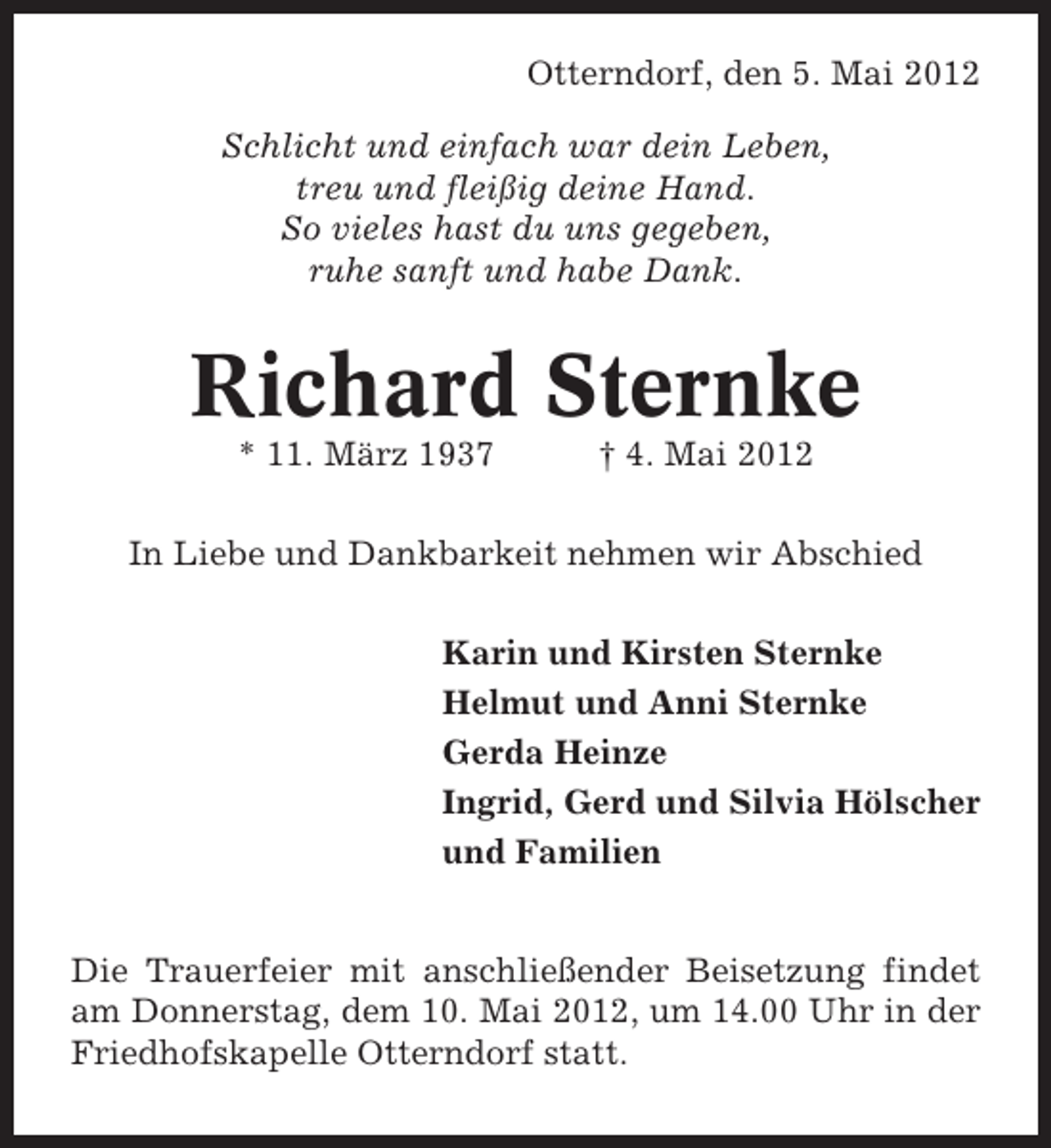 <p>Otterndorf, den 5. Mai 2012<br />Schlicht und einfach war dein Leben,<br />treu und fleißig deine Hand.<br />So vieles hast du uns gegeben,<br />ruhe sanft und habe Dank.</p><p>Richard Sternke<br />* 11. März 1937</p><p>† 4. Mai 2012</p><p>In Liebe und Dankbarkeit nehmen wir Abschied<br />Karin und Kirsten Sternke<br />Helmut und Anni Sternke<br />Gerda Heinze<br />Ingrid, Gerd und Silvia Hölscher<br />und Familien<br />Die Trauerfeier mit anschließender Beisetzung findet<br />am Donnerstag, dem 10. Mai 2012, um 14.00 Uhr in der<br />Friedhofskapelle Otterndorf statt.</p>