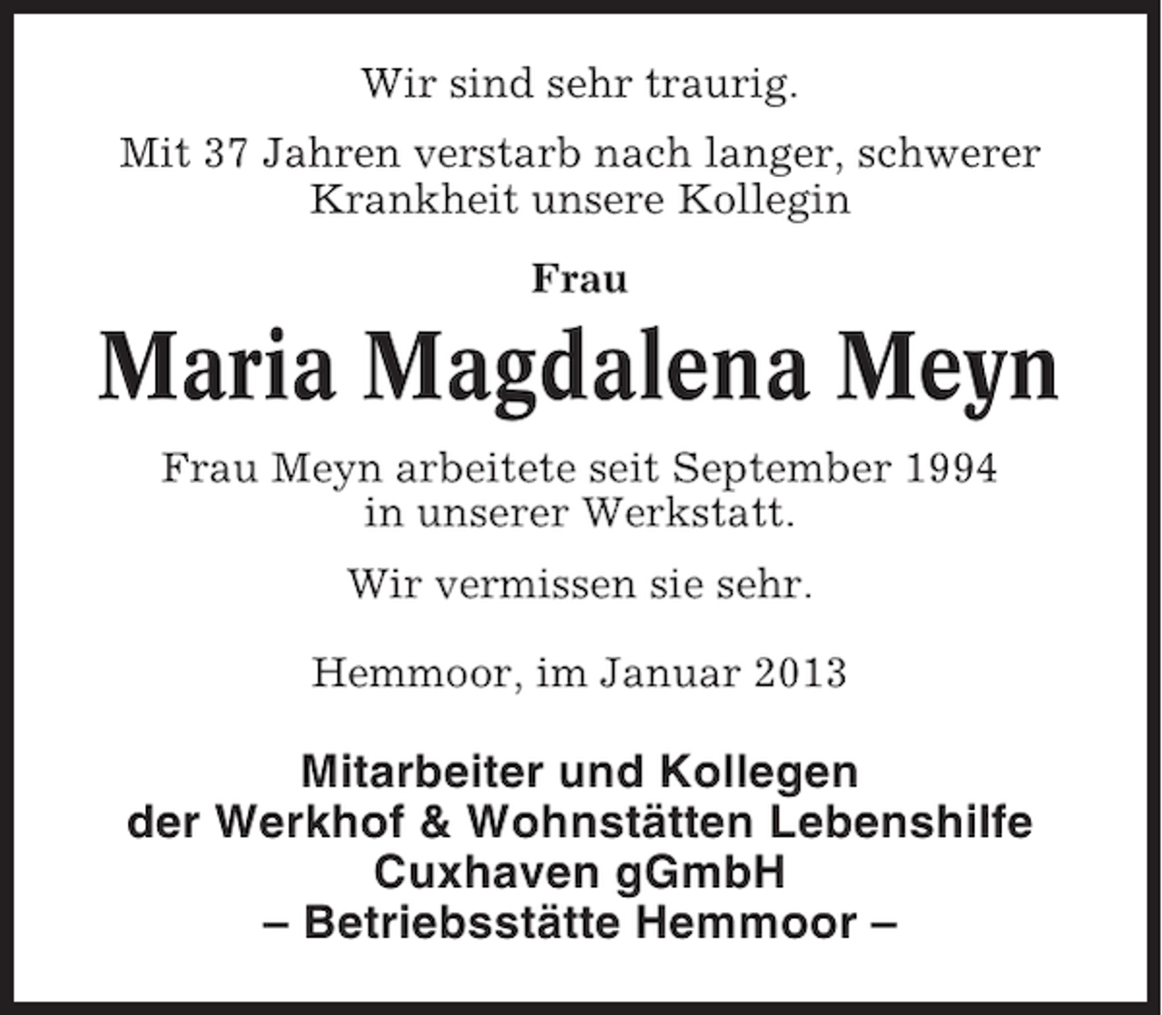<p>Wir sind sehr traurig.<br />Mit 37 Jahren verstarb nach langer, schwerer<br />Krankheit unsere Kollegin<br />Frau</p><p>Maria Magdalena Meyn<br />Frau Meyn arbeitete seit September 1994<br />in unserer Werkstatt.<br />Wir vermissen sie sehr.<br />Hemmoor, im Januar 2013</p><p>Mitarbeiter und Kollegen<br />der Werkhof &amp; Wohnstätten Lebenshilfe<br />Cuxhaven gGmbH<br />– Betriebsstätte Hemmoor –</p>