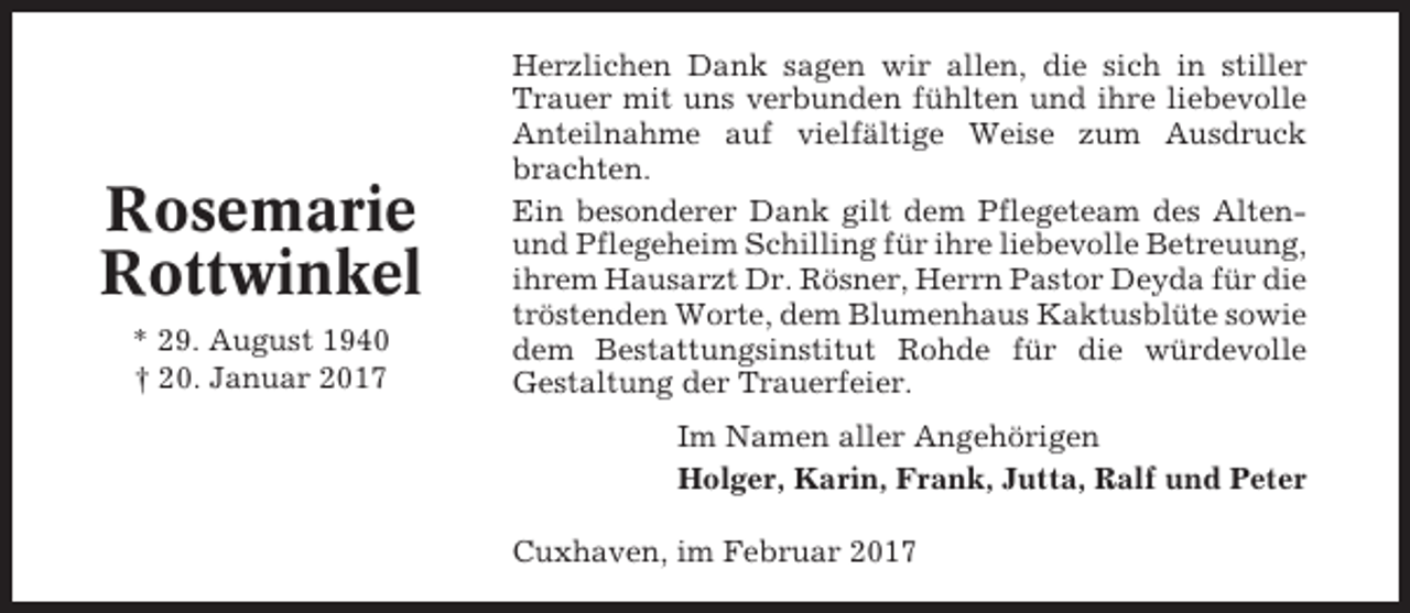 <p>Rosemarie<br />Rottwinkel<br />* 29. August 1940<br />† 20. Januar 2017</p><p>Herzlichen Dank sagen wir allen, die sich in stiller<br />Trauer mit uns verbunden fühlten und ihre liebevolle<br />Anteilnahme auf vielfältige Weise zum Ausdruck<br />brachten.<br />Ein besonderer Dank gilt dem Pflegeteam des Altenund Pflegeheim Schilling für ihre liebevolle Betreuung,<br />ihrem Hausarzt Dr. Rösner, Herrn Pastor Deyda für die<br />tröstenden Worte, dem Blumenhaus Kaktusblüte sowie<br />dem Bestattungsinstitut Rohde für die würdevolle<br />Gestaltung der Trauerfeier.<br />Im Namen aller Angehörigen<br />Holger, Karin, Frank, Jutta, Ralf und Peter<br />Cuxhaven, im Februar 2017</p>