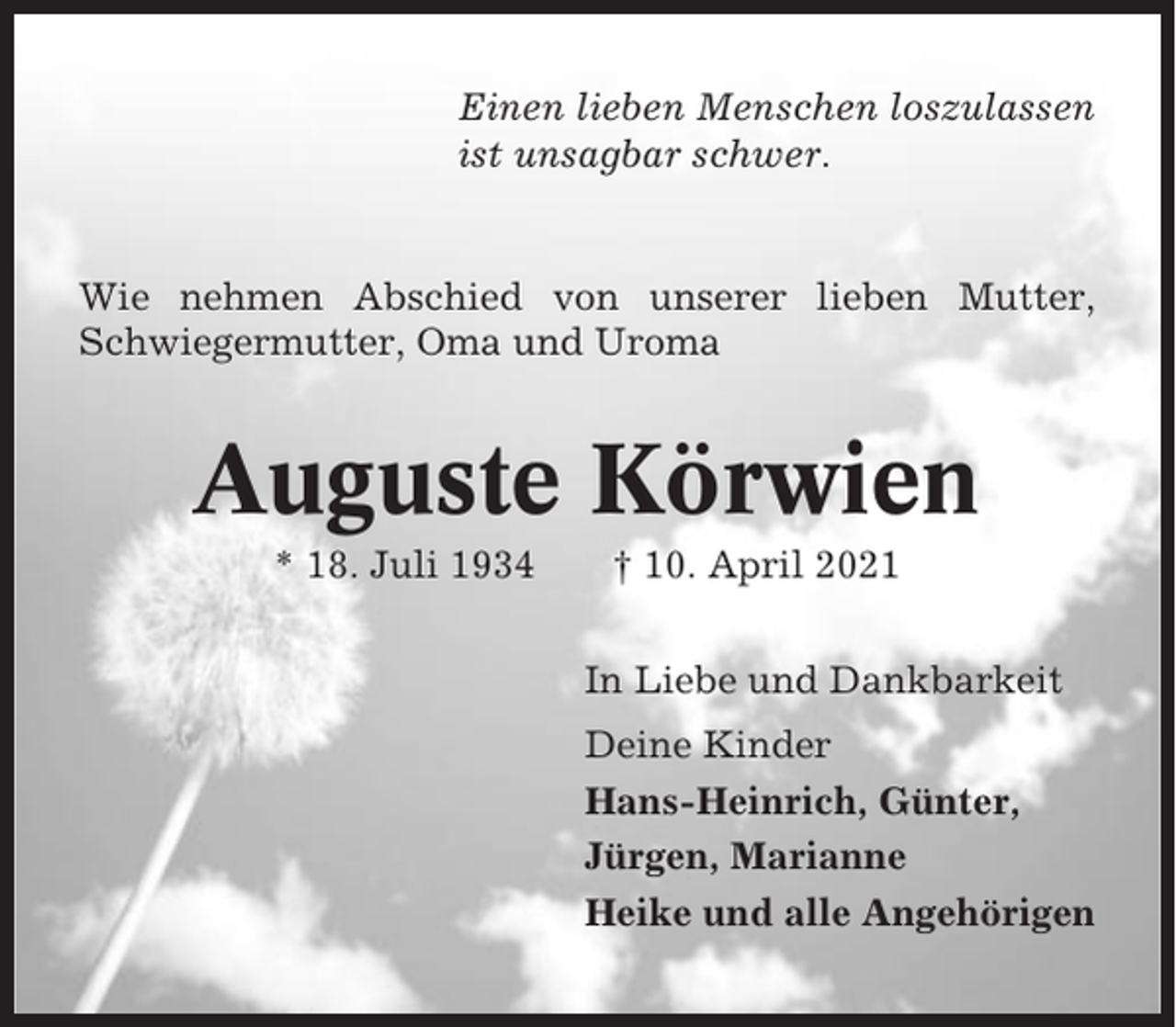 <p>Einen lieben Menschen loszulassen<br />ist unsagbar schwer.</p><p>Wie nehmen Abschied von unserer lieben Mutter,<br />Schwiegermutter, Oma und Uroma</p><p>Auguste Körwien<br />* 18. Juli 1934</p><p>† 10. April 2021<br />In Liebe und Dankbarkeit<br />Deine Kinder<br />Hans-Heinrich, Günter,<br />Jürgen, Marianne<br />Heike und alle Angehörigen</p>