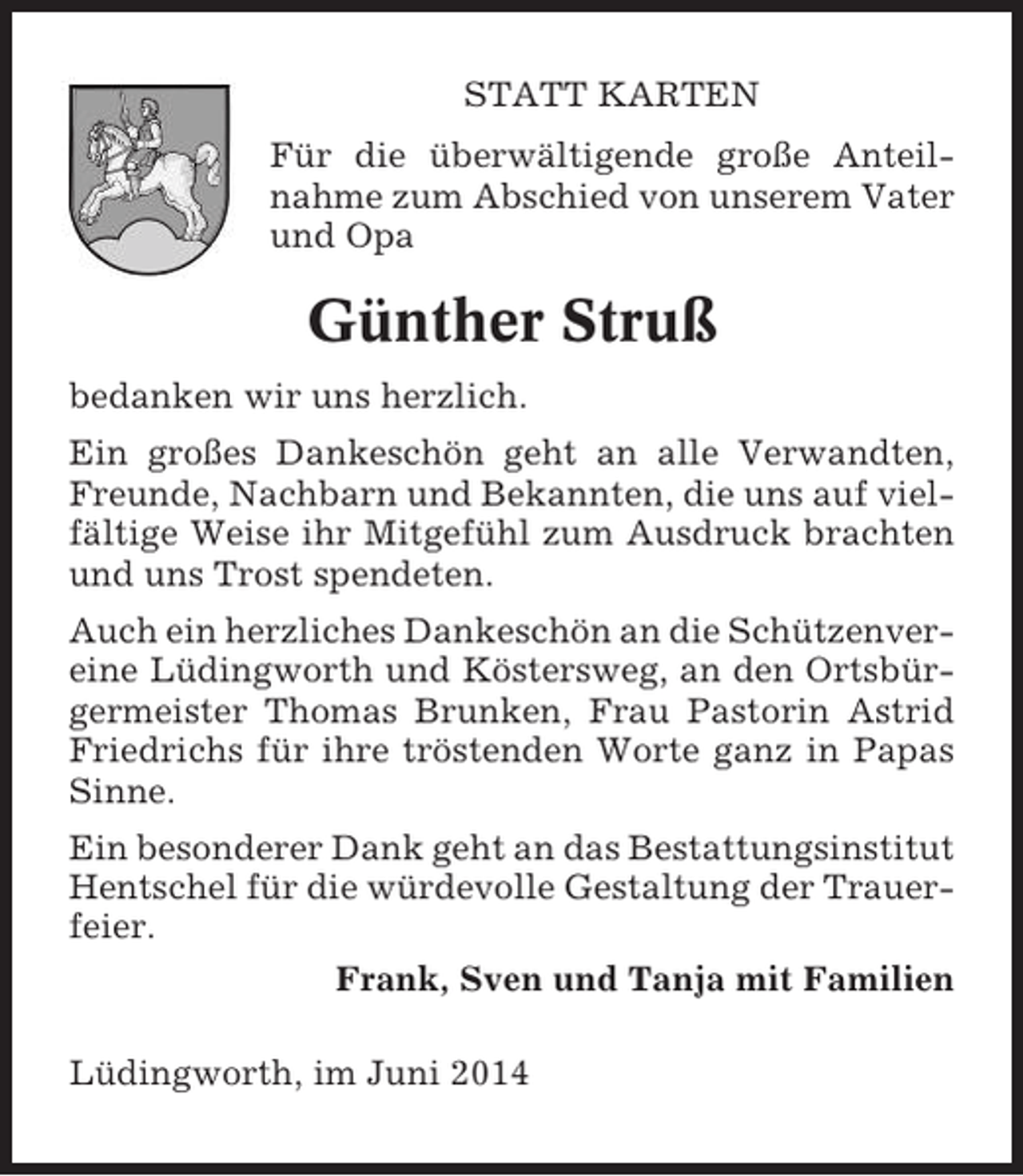 <p>STATT KARTEN<br />Für die überwältigende große Anteilnahme zum Abschied von unserem Vater<br />und Opa</p><p>Günther Struß<br />bedanken wir uns herzlich.<br />Ein großes Dankeschön geht an alle Verwandten,<br />Freunde, Nachbarn und Bekannten, die uns auf vielfältige Weise ihr Mitgefühl zum Ausdruck brachten<br />und uns Trost spendeten.<br />Auch ein herzliches Dankeschön an die Schützenvereine Lüdingworth und Köstersweg, an den Ortsbürgermeister Thomas Brunken, Frau Pastorin Astrid<br />Friedrichs für ihre tröstenden Worte ganz in Papas<br />Sinne.<br />Ein besonderer Dank geht an das Bestattungsinstitut<br />Hentschel für die würdevolle Gestaltung der Trauerfeier.<br />Frank, Sven und Tanja mit Familien<br />Lüdingworth, im Juni 2014</p>