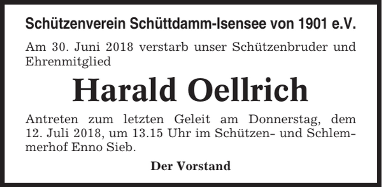 <p>Schützenverein Schüttdamm-Isensee von 1901 e.V.<br />Am 30. Juni 2018 verstarb unser Schützenbruder und<br />Ehrenmitglied</p><p>Harald Oellrich<br />Antreten zum letzten Geleit am Donnerstag, dem<br />12. Juli 2018, um 13.15 Uhr im Schützen- und Schlemmerhof Enno Sieb.<br />Der Vorstand</p>