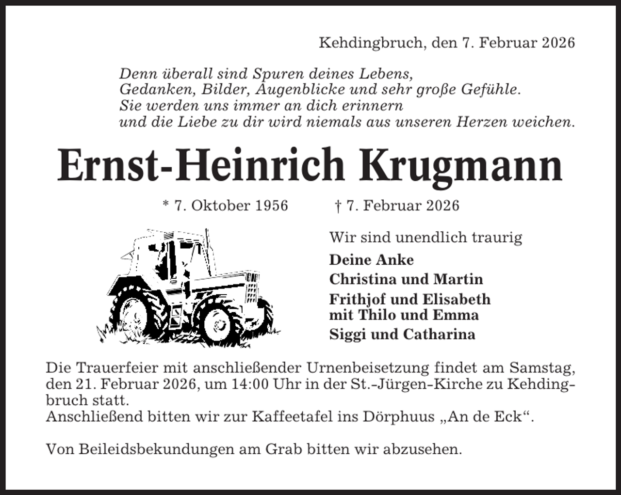 <p>Kehdingbruch, den 7. Februar 2026<br />Denn überall sind Spuren deines Lebens,<br />Gedanken, Bilder, Augenblicke und sehr große Gefühle.<br />Sie werden uns immer an dich erinnern<br />und die Liebe zu dir wird niemals aus unseren Herzen weichen.</p><p>Ernst-Heinrich Krugmann<br />* 7. Oktober 1956</p><p>† 7. Februar 2026<br />Wir sind unendlich traurig<br />Deine Anke<br />Christina und Martin<br />Frithjof und Elisabeth<br />mit Thilo und Emma<br />Siggi und Catharina</p><p>Die Trauerfeier mit anschließender Urnenbeisetzung findet am Samstag,<br />den 21. Februar 2026, um 14:00 Uhr in der St.-Jürgen-Kirche zu Kehdingbruch statt.<br />Anschließend bitten wir zur Kaffeetafel ins Dörphuus „An de Eck“.<br />Von Beileidsbekundungen am Grab bitten wir abzusehen.</p>