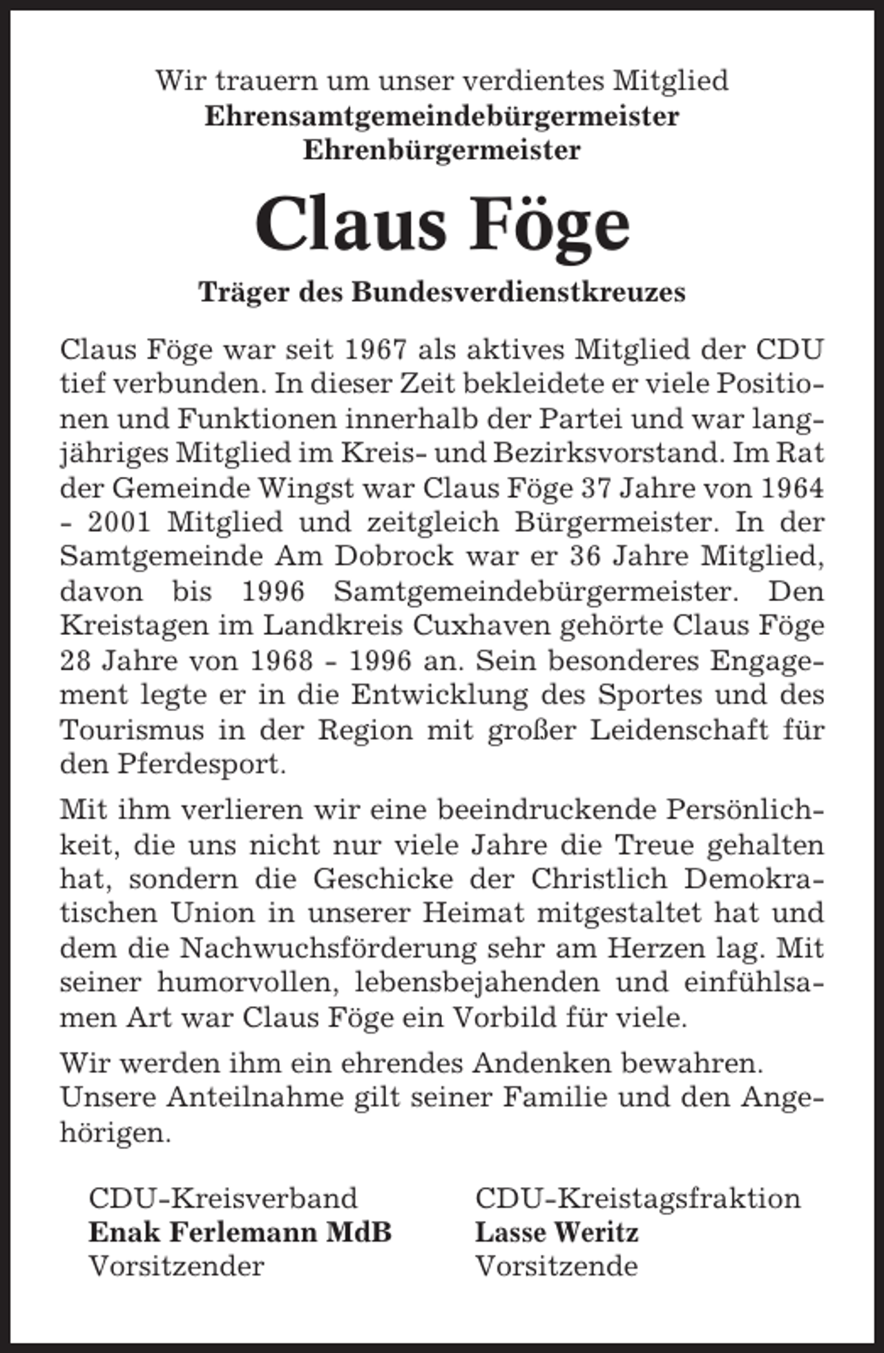 <p>Wir trauern um unser verdientes Mitglied<br />Ehrensamtgemeindebürgermeister<br />Ehrenbürgermeister</p><p>Claus Föge<br />Träger des Bundesverdienstkreuzes<br />Claus Föge war seit 1967 als aktives Mitglied der CDU<br />tief verbunden. In dieser Zeit bekleidete er viele Positionen und Funktionen innerhalb der Partei und war langjähriges Mitglied im Kreis- und Bezirksvorstand. Im Rat<br />der Gemeinde Wingst war Claus Föge 37 Jahre von 1964<br />- 2001 Mitglied und zeitgleich Bürgermeister. In der<br />Samtgemeinde Am Dobrock war er 36 Jahre Mitglied,<br />davon bis 1996 Samtgemeindebürgermeister. Den<br />Kreistagen im Landkreis Cuxhaven gehörte Claus Föge<br />28 Jahre von 1968 - 1996 an. Sein besonderes Engagement legte er in die Entwicklung des Sportes und des<br />Tourismus in der Region mit großer Leidenschaft für<br />den Pferdesport.<br />Mit ihm verlieren wir eine beeindruckende Persönlichkeit, die uns nicht nur viele Jahre die Treue gehalten<br />hat, sondern die Geschicke der Christlich Demokratischen Union in unserer Heimat mitgestaltet hat und<br />dem die Nachwuchsförderung sehr am Herzen lag. Mit<br />seiner humorvollen, lebensbejahenden und einfühlsamen Art war Claus Föge ein Vorbild für viele.<br />Wir werden ihm ein ehrendes Andenken bewahren.<br />Unsere Anteilnahme gilt seiner Familie und den Angehörigen.<br />CDU-Kreisverband<br />Enak Ferlemann MdB<br />Vorsitzender</p><p>CDU-Kreistagsfraktion<br />Lasse Weritz<br />Vorsitzende</p>