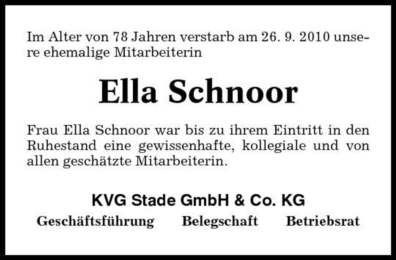 <p>Im Alter von 78 Jahren verstarb am 26. 9. 2010 unsere ehemalige Mitarbeiterin</p><p>Ella Schnoor<br />Frau Ella Schnoor war bis zu ihrem Eintritt in den Ruhestand eine gewissenhafte, kollegiale und von allen geschätzte Mitarbeiterin.</p><p>KVG Stade GmbH &amp; Co. KG<br />Geschäftsführung Belegschaft Betriebsrat</p>
