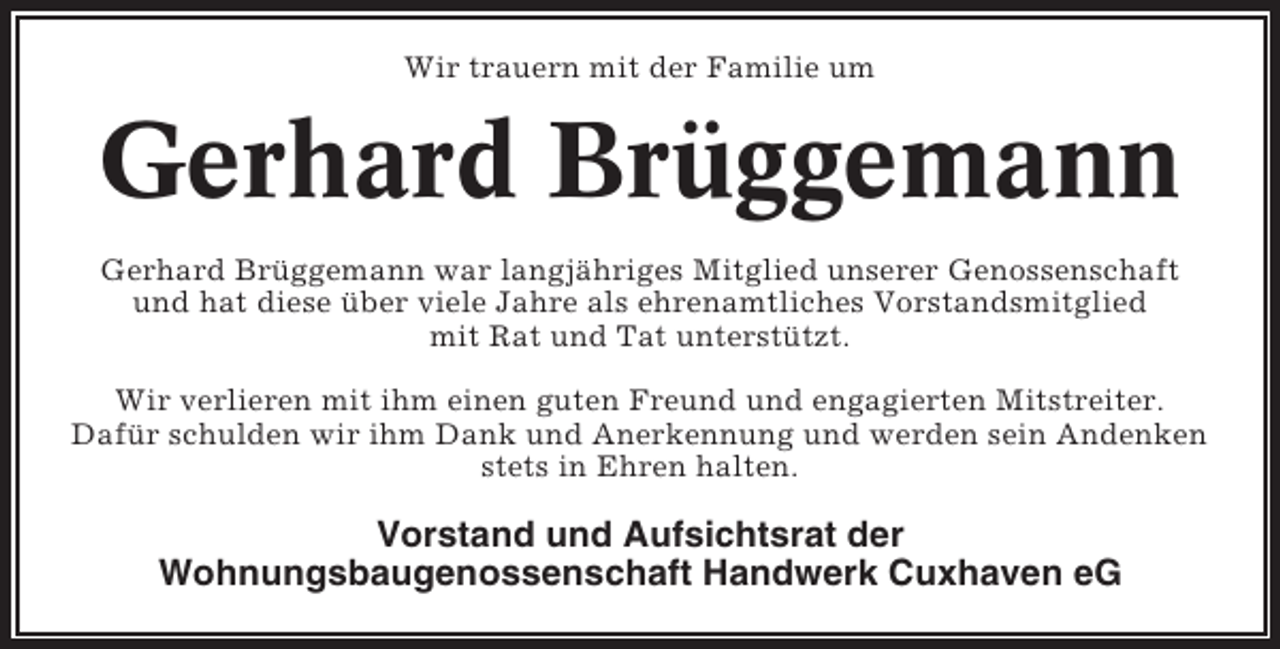 <p>Wir trauern mit der Familie um</p><p>Gerhard Brüggemann<br />Gerhard Brüggemann war langjähriges Mitglied unserer Genossenschaft<br />und hat diese über viele Jahre als ehrenamtliches Vorstandsmitglied<br />mit Rat und Tat unterstützt.<br />Wir verlieren mit ihm einen guten Freund und engagierten Mitstreiter.<br />Dafür schulden wir ihm Dank und Anerkennung und werden sein Andenken<br />stets in Ehren halten.</p><p>Vorstand und Aufsichtsrat der<br />Wohnungsbaugenossenschaft Handwerk Cuxhaven eG</p>