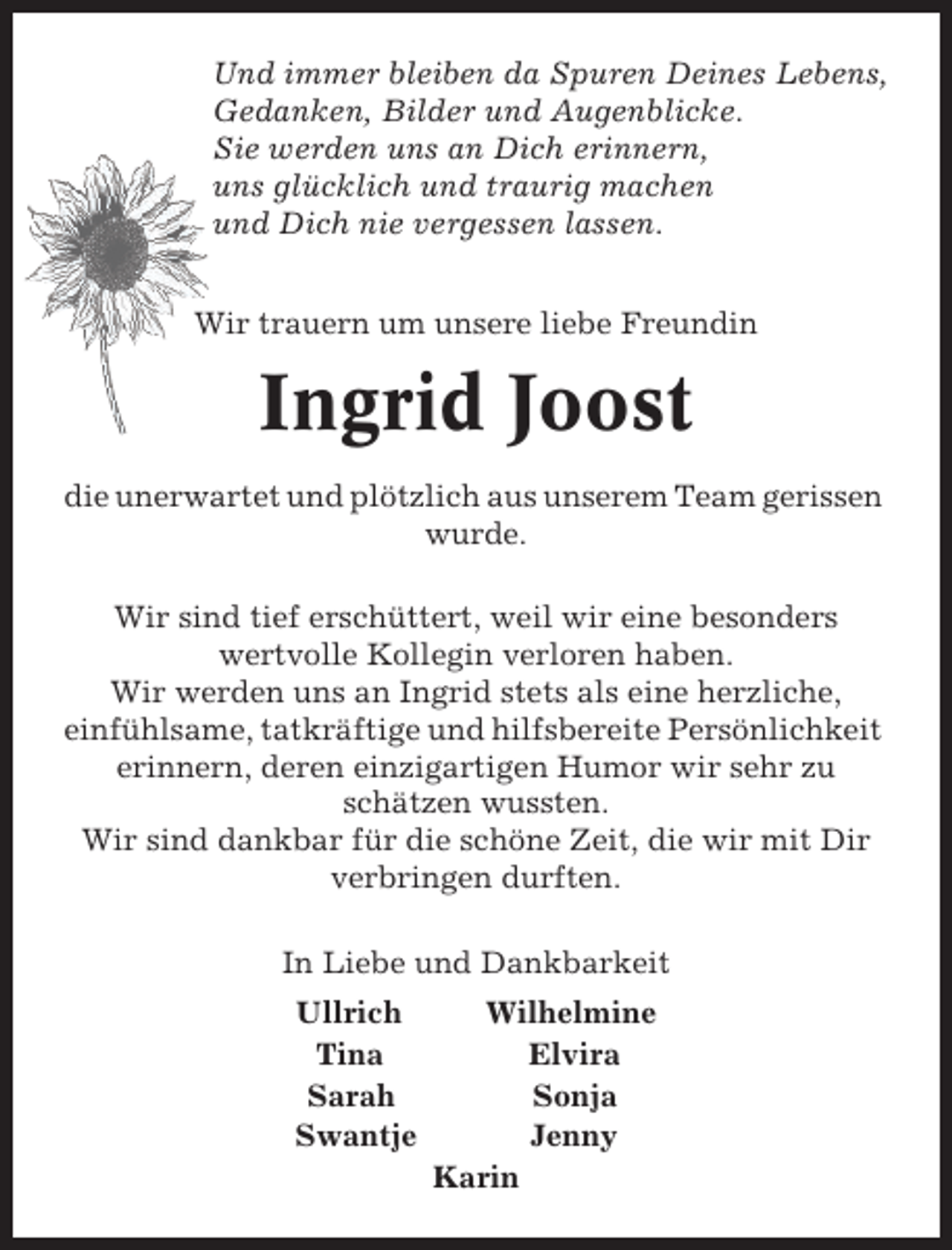 <p>Und immer bleiben da Spuren Deines Lebens,<br />Gedanken, Bilder und Augenblicke.<br />Sie werden uns an Dich erinnern,<br />uns glücklich und traurig machen<br />und Dich nie vergessen lassen.<br />Wir trauern um unsere liebe Freundin</p><p>Ingrid Joost<br />die unerwartet und plötzlich aus unserem Team gerissen<br />wurde.<br />Wir sind tief erschüttert, weil wir eine besonders<br />wertvolle Kollegin verloren haben.<br />Wir werden uns an Ingrid stets als eine herzliche,<br />einfühlsame, tatkräftige und hilfsbereite Persönlichkeit<br />erinnern, deren einzigartigen Humor wir sehr zu<br />schätzen wussten.<br />Wir sind dankbar für die schöne Zeit, die wir mit Dir<br />verbringen durften.<br />In Liebe und Dankbarkeit<br />Ullrich<br />Tina<br />Sarah<br />Swantje</p><p>Wilhelmine<br />Elvira<br />Sonja<br />Jenny<br />Karin</p>