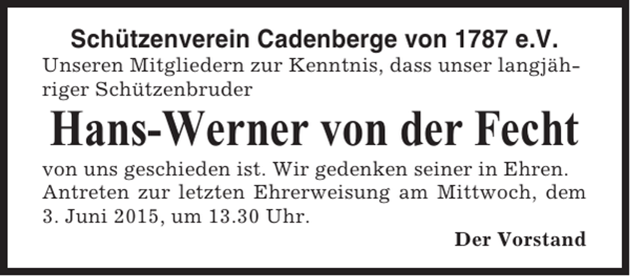 <p>Schützenverein Cadenberge von 1787 e.V.<br />Unseren Mitgliedern zur Kenntnis, dass unser langjähriger Schützenbruder</p><p>Hans-Werner von der Fecht<br />von uns geschieden ist. Wir gedenken seiner in Ehren.<br />Antreten zur letzten Ehrerweisung am Mittwoch, dem<br />3. Juni 2015, um 13.30 Uhr.<br />Der Vorstand</p>