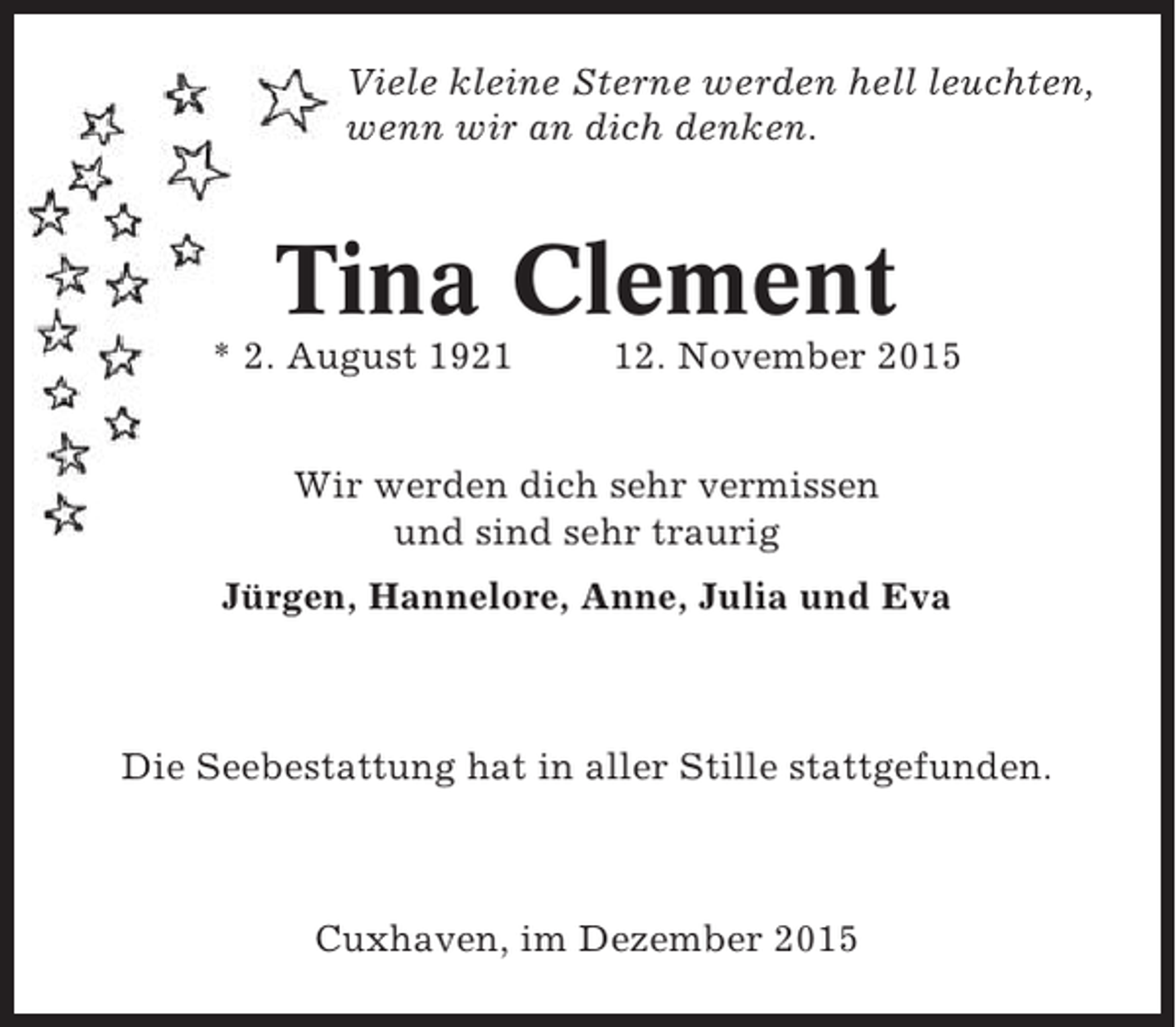 <p>Viele kleine Sterne werden hell leuchten,<br />wenn wir an dich denken.</p><p>Tina Clement<br />* 2. August 1922. November 2015</p><p>Wir werden dich sehr vermissen<br />und sind sehr traurig<br />Jürgen, Hannelore, Anne, Julia und Eva</p><p>Die Seebestattung hat in aller Stille stattgefunden.</p><p>Cuxhaven, im Dezember 2015</p>
