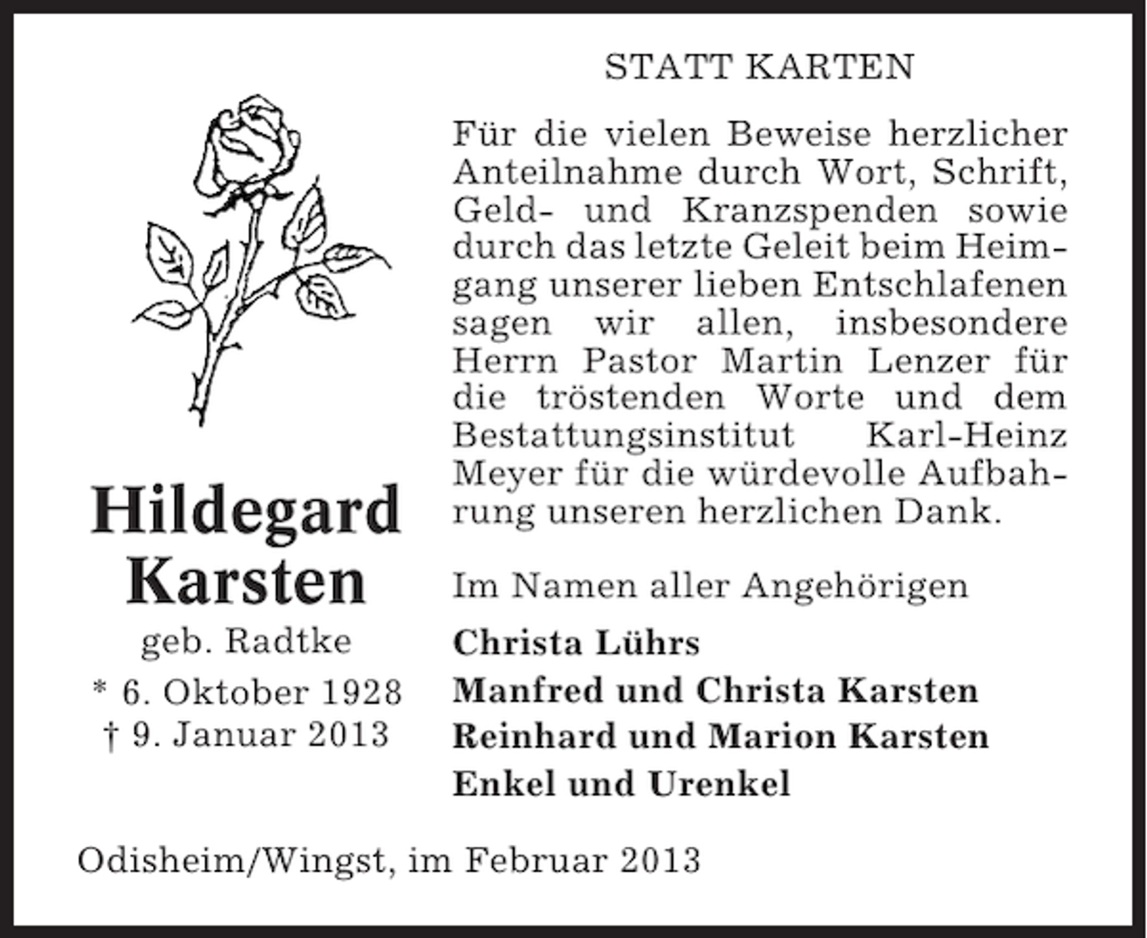 <p>STATT KARTEN</p><p>Hildegard<br />Karsten<br />geb. Radtke<br />* 6. Oktober 1928<br />† 9. Januar 2013</p><p>Für die vielen Beweise herzlicher<br />Anteilnahme durch Wort, Schrift,<br />Geld- und Kranzspenden sowie<br />durch das letzte Geleit beim Heimgang unserer lieben Entschlafenen<br />sagen wir allen, insbesondere<br />Herrn Pastor Martin Lenzer für<br />die tröstenden Worte und dem<br />Bestattungsinstitut<br />Karl-Heinz<br />Meyer für die würdevolle Aufbahrung unseren herzlichen Dank.<br />Im Namen aller Angehörigen<br />Christa Lührs<br />Manfred und Christa Karsten<br />Reinhard und Marion Karsten<br />Enkel und Urenkel</p><p>Odisheim/Wingst, im Februar 2013</p>