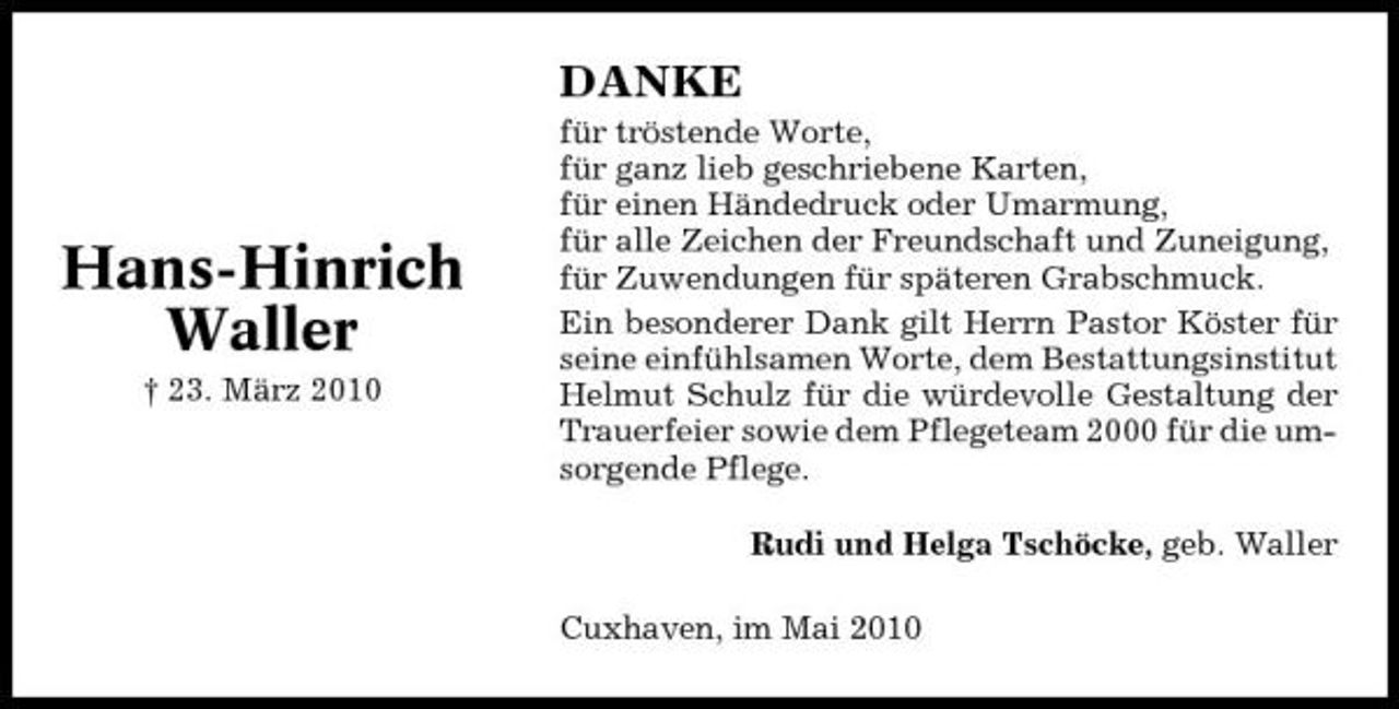 <p>DANKE<br />für tröstende Worte, für ganz lieb geschriebene Karten, für einen Händedruck oder Umarmung, für alle Zeichen der Freundschaft und Zuneigung, für Zuwendungen für späteren Grabschmuck. Ein besonderer Dank gilt Herrn Pastor Köster für seine einfühlsamen Worte, dem Bestattungsinstitut Helmut Schulz für die würdevolle Gestaltung der Trauerfeier sowie dem Pflegeteam 2000 für die umsorgende Pflege. Rudi und Helga Tschöcke, geb. Waller Cuxhaven, im Mai 2010</p><p>Hans-Hinrich Waller<br />† 23. März 2010</p>