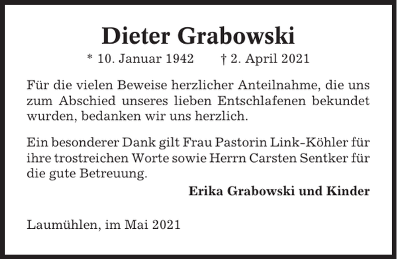 <p>Dieter Grabowski<br />* 10. Januar 1942</p><p>† 2. April 2021</p><p>Für die vielen Beweise herzlicher Anteilnahme, die uns<br />zum Abschied unseres lieben Entschlafenen bekundet<br />wurden, bedanken wir uns herzlich.<br />Ein besonderer Dank gilt Frau Pastorin Link-Köhler für<br />ihre trostreichen Worte sowie Herrn Carsten Sentker für<br />die gute Betreuung.<br />Erika Grabowski und Kinder<br />Laumühlen, im Mai 2021</p>